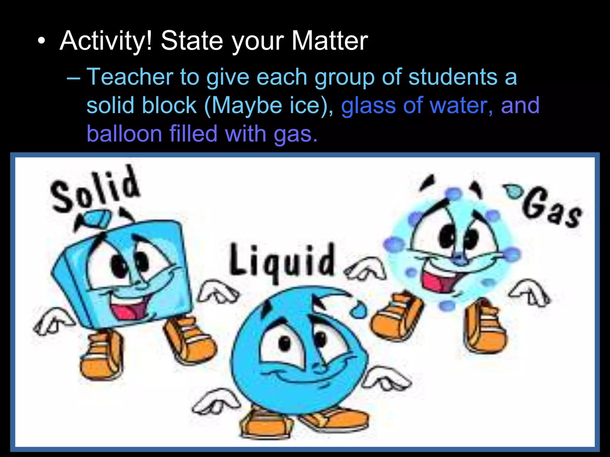 • Activity! State your Matter
– Teacher to give each group of students a
solid block (Maybe ice), glass of water, and
balloon filled with gas.
 