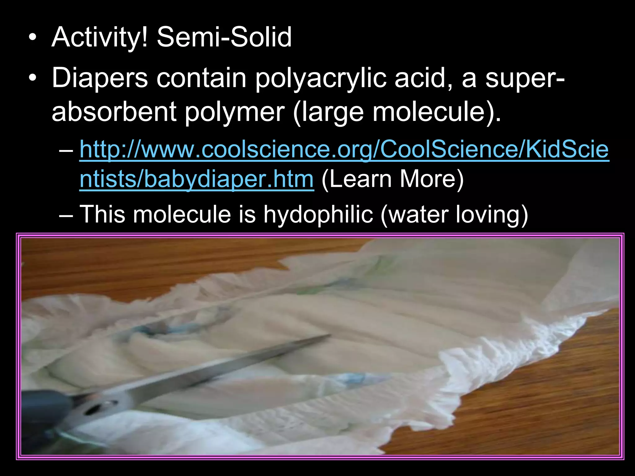 • Activity! Semi-Solid
• Diapers contain polyacrylic acid, a super-
absorbent polymer (large molecule).
– http://www.coolscience.org/CoolScience/KidScie
ntists/babydiaper.htm (Learn More)
– This molecule is hydophilic (water loving)
 