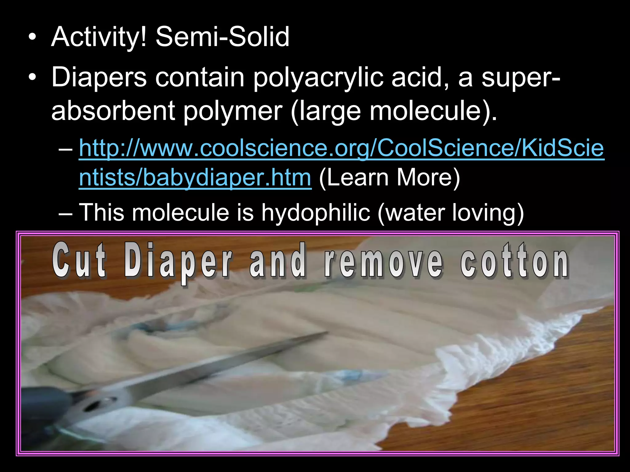 • Activity! Semi-Solid
• Diapers contain polyacrylic acid, a super-
absorbent polymer (large molecule).
– http://www.coolscience.org/CoolScience/KidScie
ntists/babydiaper.htm (Learn More)
– This molecule is hydophilic (water loving)
 