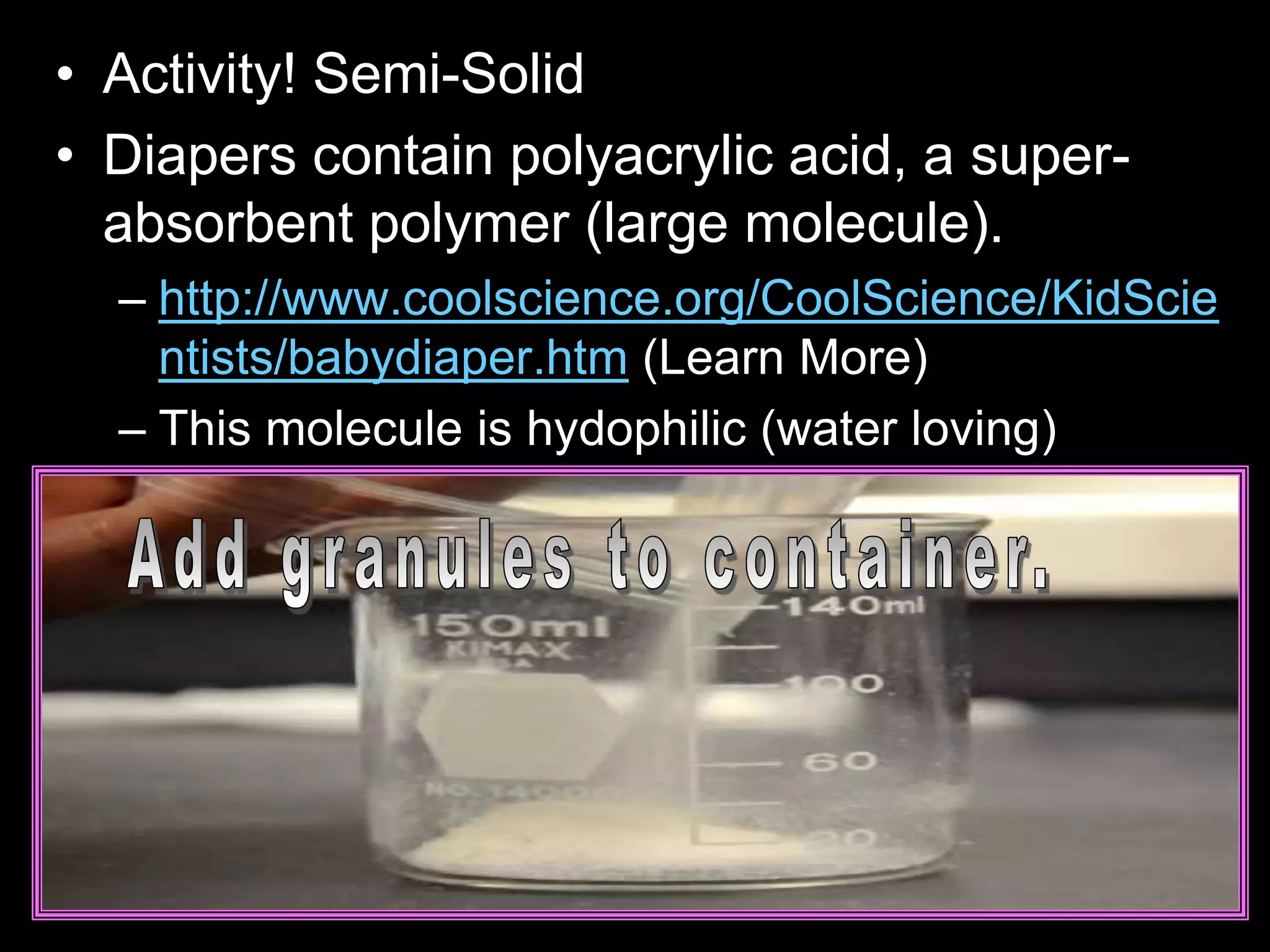 • Activity! Semi-Solid
• Diapers contain polyacrylic acid, a super-
absorbent polymer (large molecule).
– http://www.coolscience.org/CoolScience/KidScie
ntists/babydiaper.htm (Learn More)
– This molecule is hydophilic (water loving)
 