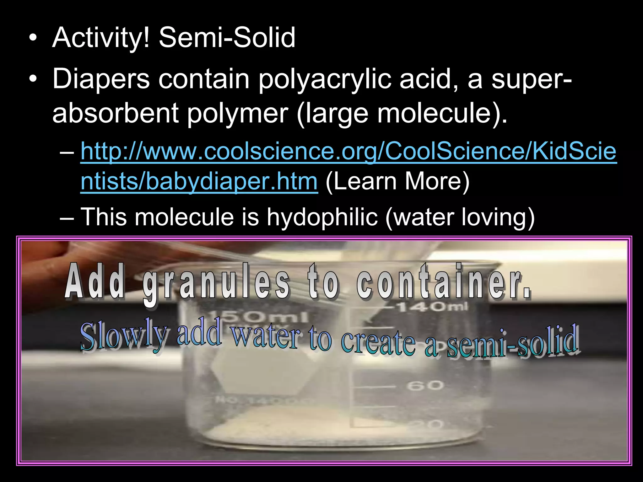 • Activity! Semi-Solid
• Diapers contain polyacrylic acid, a super-
absorbent polymer (large molecule).
– http://www.coolscience.org/CoolScience/KidScie
ntists/babydiaper.htm (Learn More)
– This molecule is hydophilic (water loving)
 