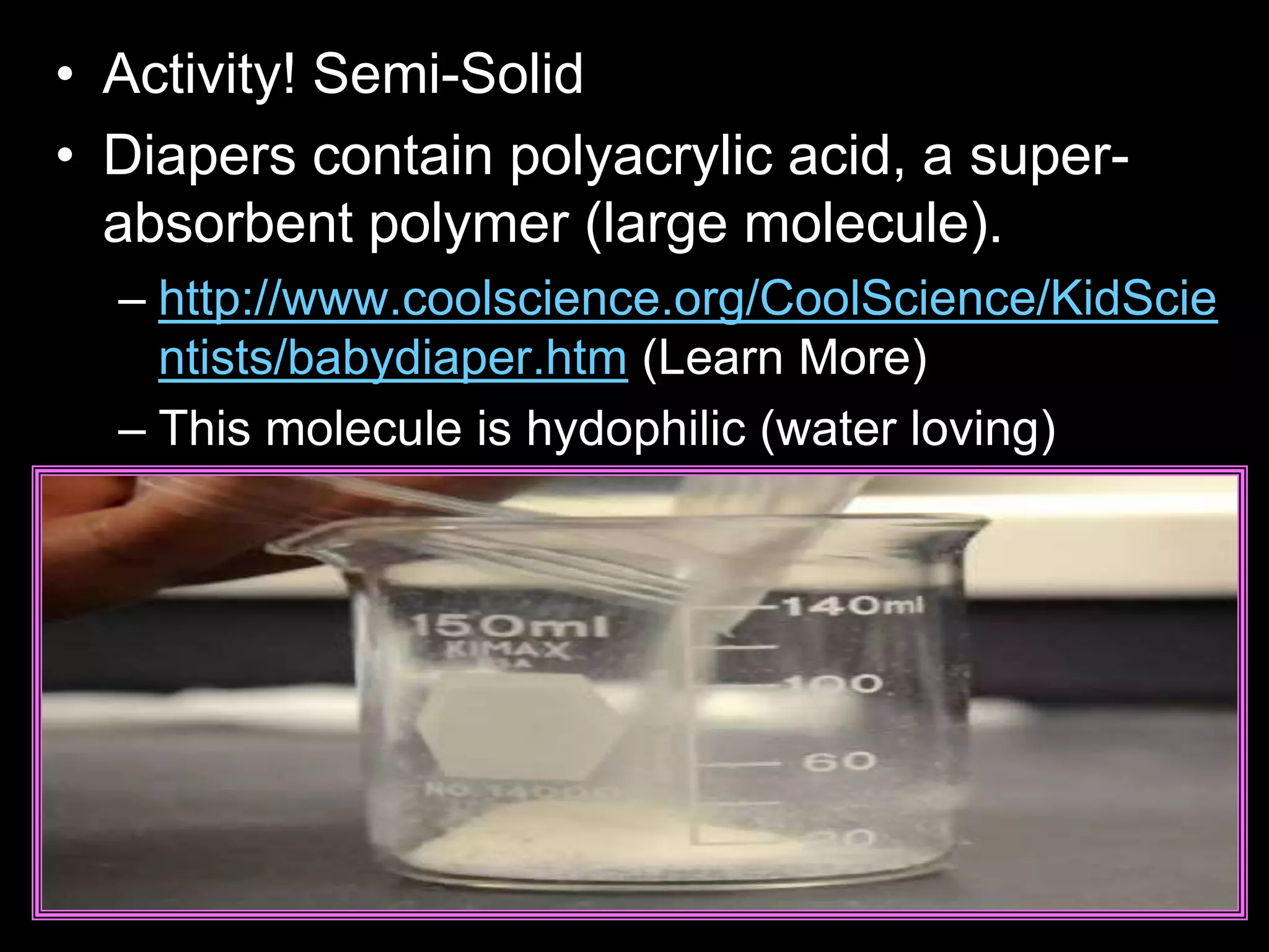 • Activity! Semi-Solid
• Diapers contain polyacrylic acid, a super-
absorbent polymer (large molecule).
– http://www.coolscience.org/CoolScience/KidScie
ntists/babydiaper.htm (Learn More)
– This molecule is hydophilic (water loving)
 