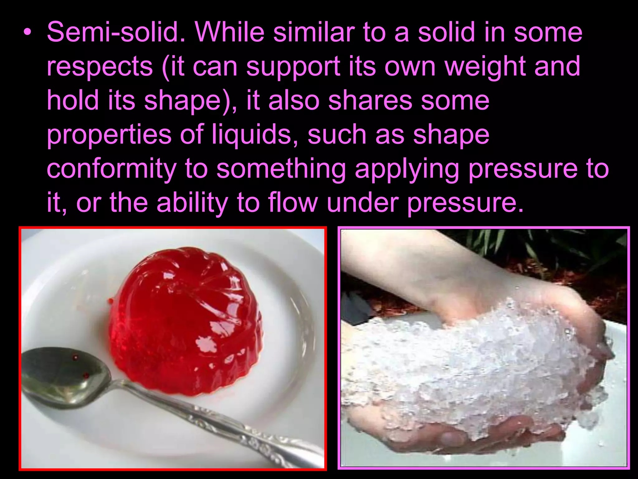 • Semi-solid. While similar to a solid in some
respects (it can support its own weight and
hold its shape), it also shares some
properties of liquids, such as shape
conformity to something applying pressure to
it, or the ability to flow under pressure.
 