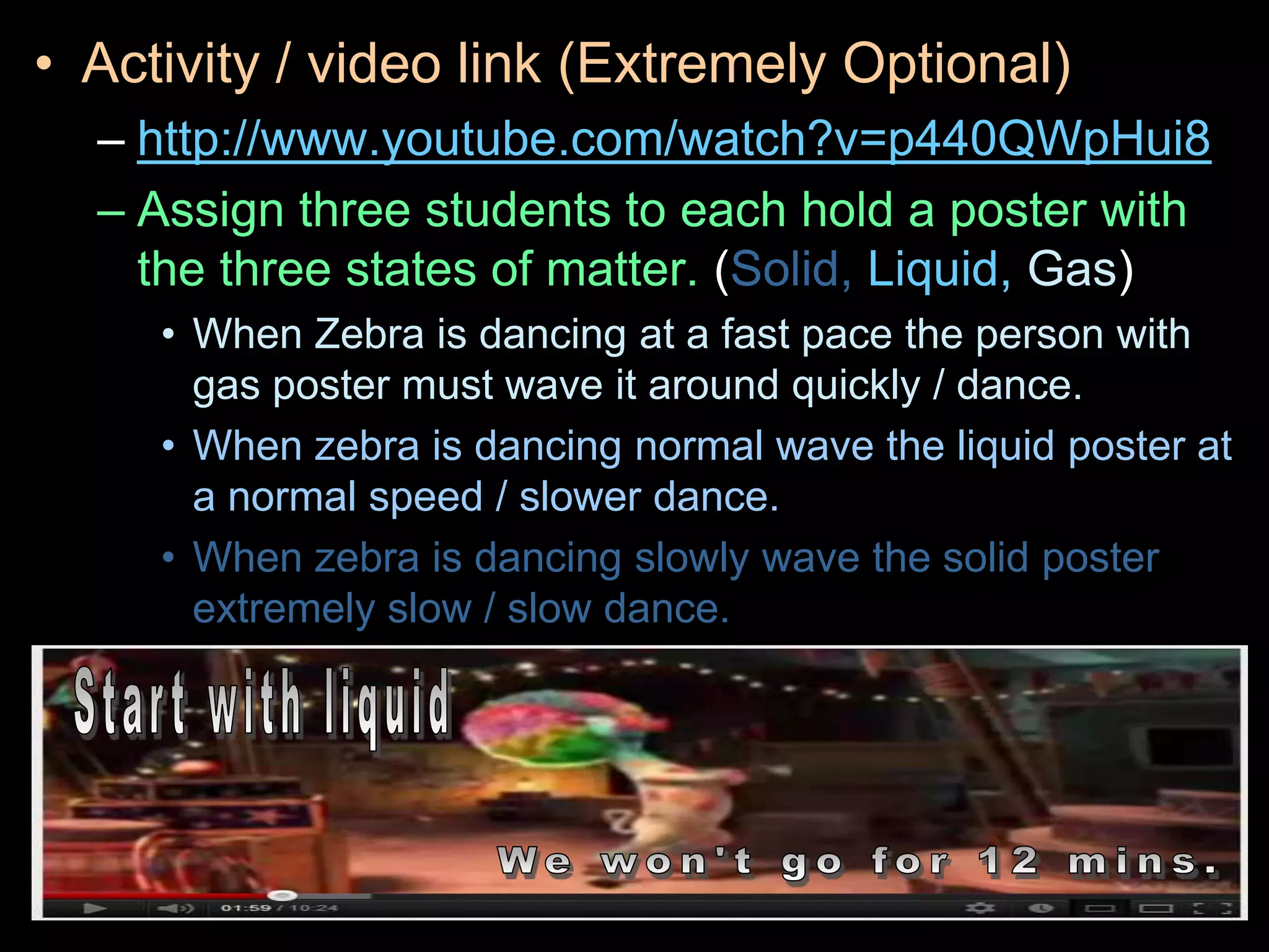 • Activity / video link (Extremely Optional)
– http://www.youtube.com/watch?v=p440QWpHui8
– Assign three students to each hold a poster with
the three states of matter. (Solid, Liquid, Gas)
• When Zebra is dancing at a fast pace the person with
gas poster must wave it around quickly / dance.
• When zebra is dancing normal wave the liquid poster at
a normal speed / slower dance.
• When zebra is dancing slowly wave the solid poster
extremely slow / slow dance.
 
