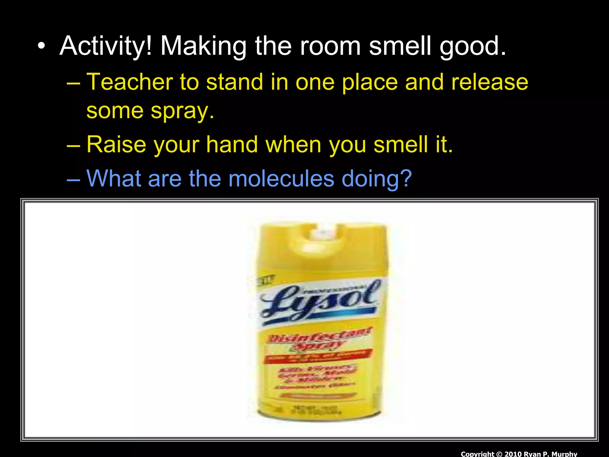 • Activity! Making the room smell good.
– Teacher to stand in one place and release
some spray.
– Raise your hand when you smell it.
– What are the molecules doing?
Copyright © 2010 Ryan P. Murphy
 