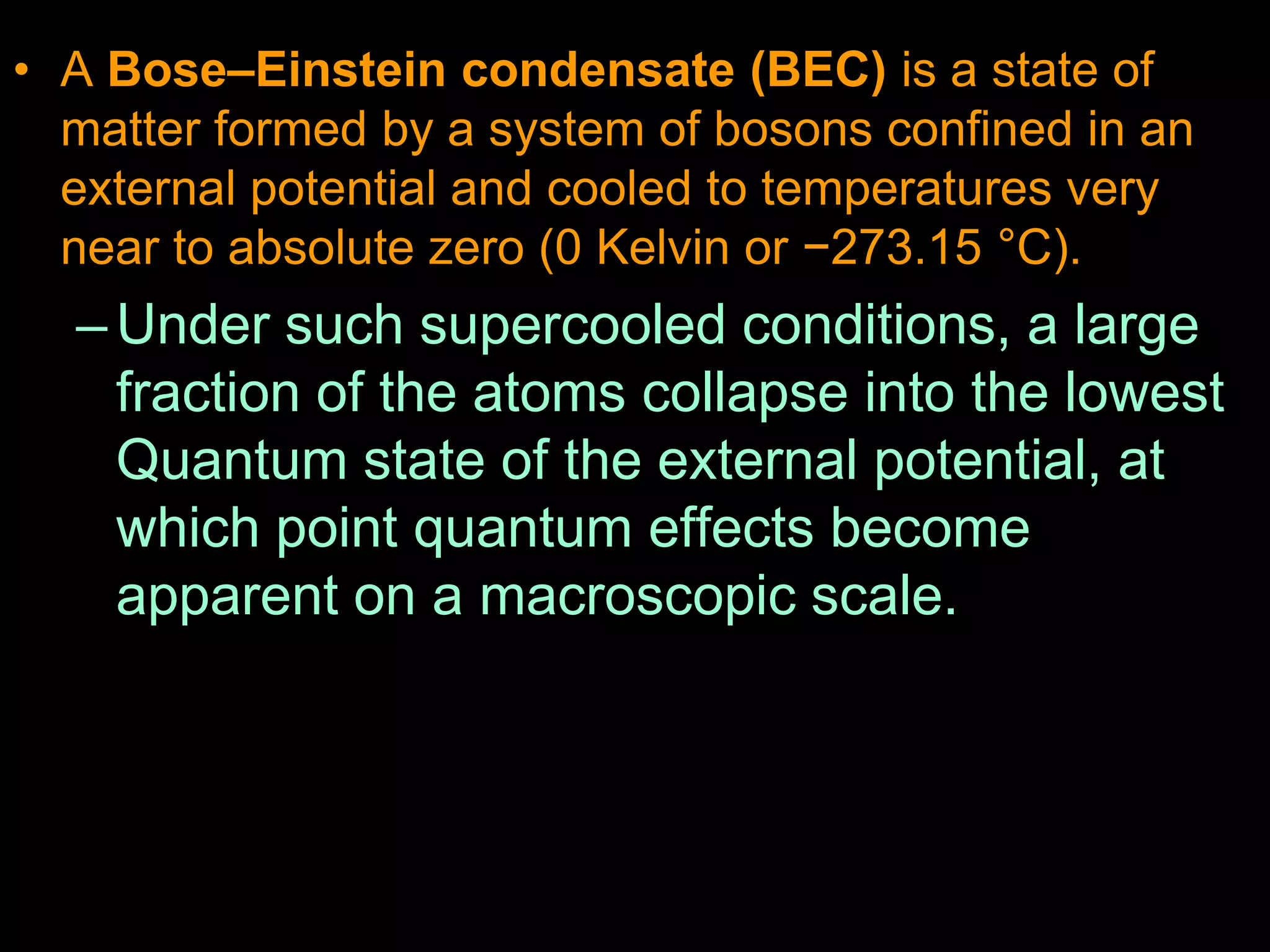• A Bose–Einstein condensate (BEC) is a state of
matter formed by a system of bosons confined in an
external potential and cooled to temperatures very
near to absolute zero (0 Kelvin or −273.15 °C).
–Under such supercooled conditions, a large
fraction of the atoms collapse into the lowest
Quantum state of the external potential, at
which point quantum effects become
apparent on a macroscopic scale.
 