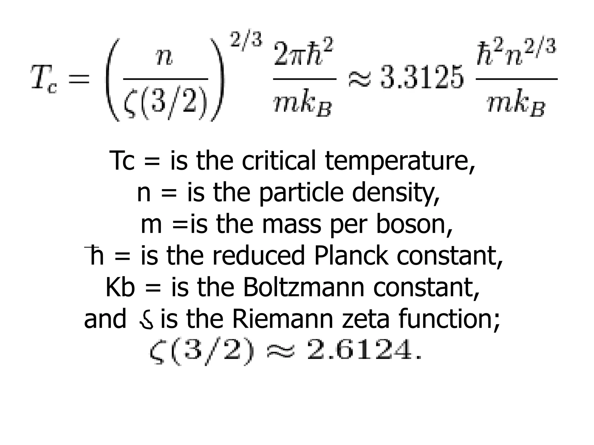 Tc = is the critical temperature,
n = is the particle density,
m =is the mass per boson,
h = is the reduced Planck constant,
Kb = is the Boltzmann constant,
and is the Riemann zeta function;
 