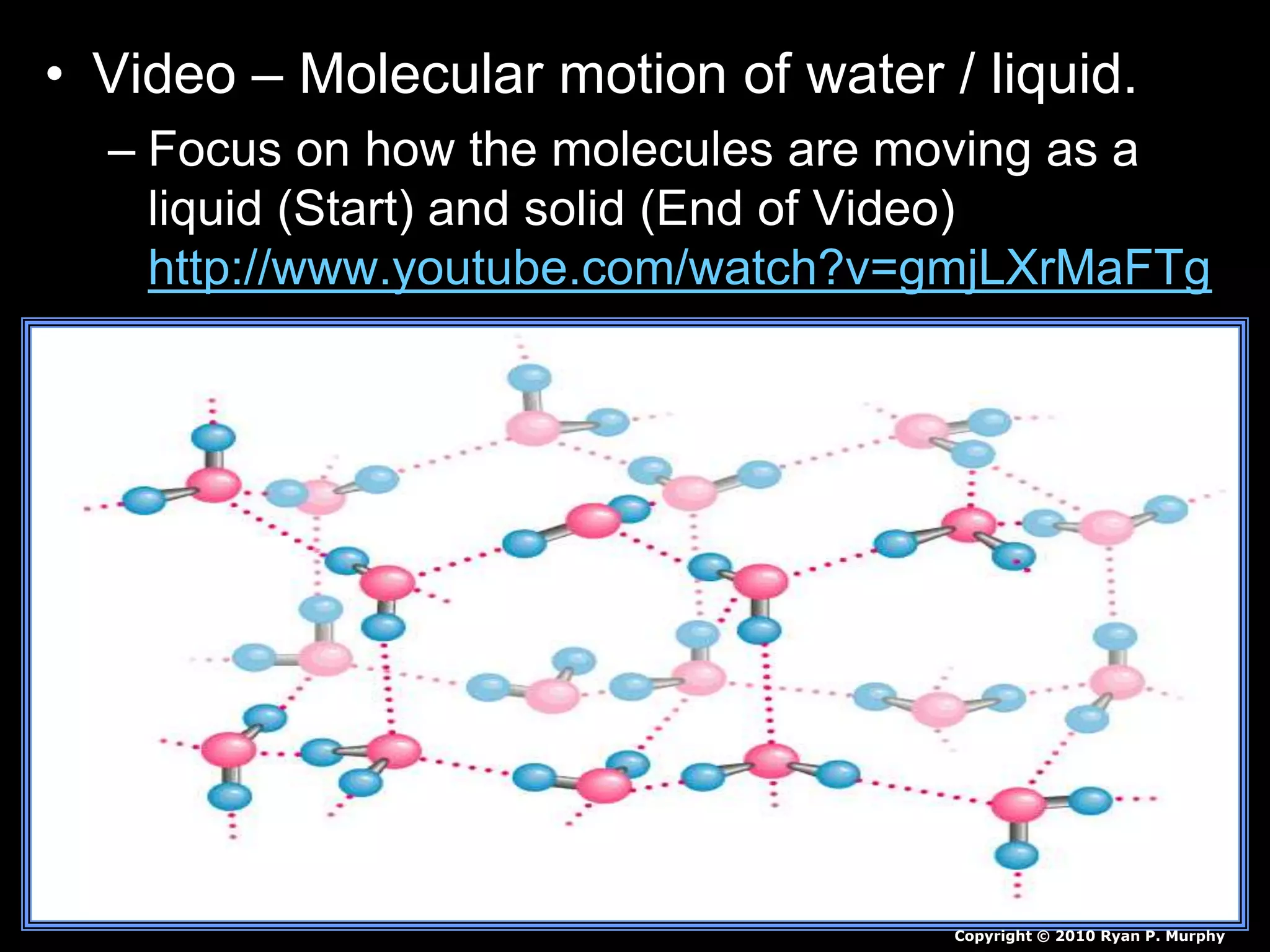 • Video – Molecular motion of water / liquid.
– Focus on how the molecules are moving as a
liquid (Start) and solid (End of Video)
http://www.youtube.com/watch?v=gmjLXrMaFTg
Copyright © 2010 Ryan P. Murphy
 