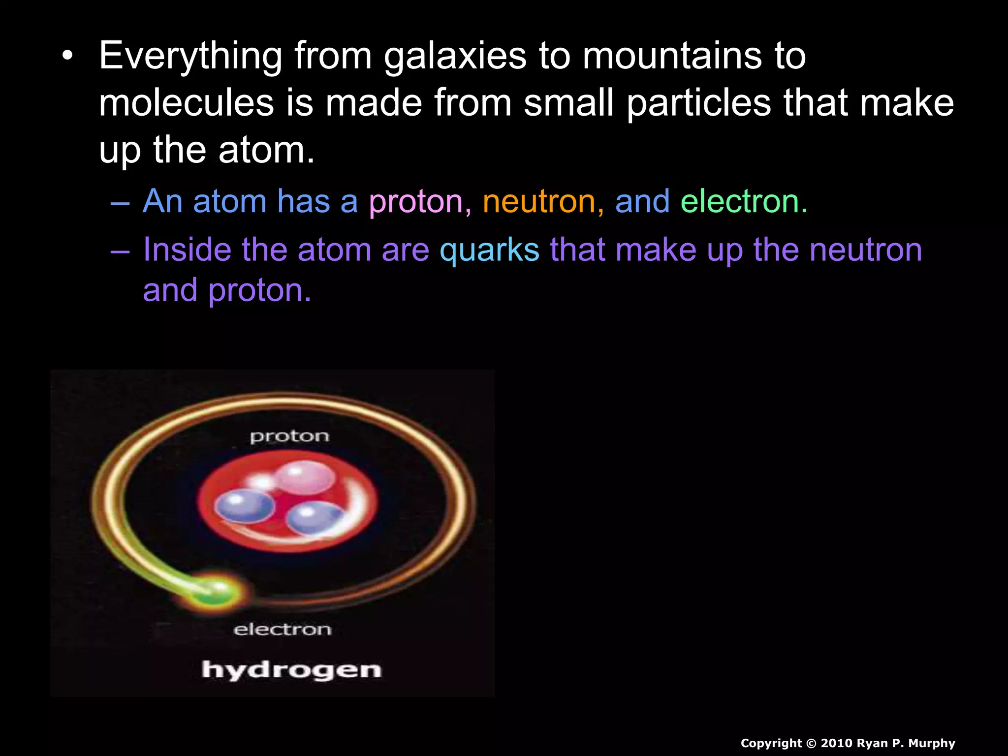 • Everything from galaxies to mountains to
molecules is made from small particles that make
up the atom.
– An atom has a proton, neutron, and electron.
– Inside the atom are quarks that make up the neutron
and proton.
Copyright © 2010 Ryan P. Murphy
 