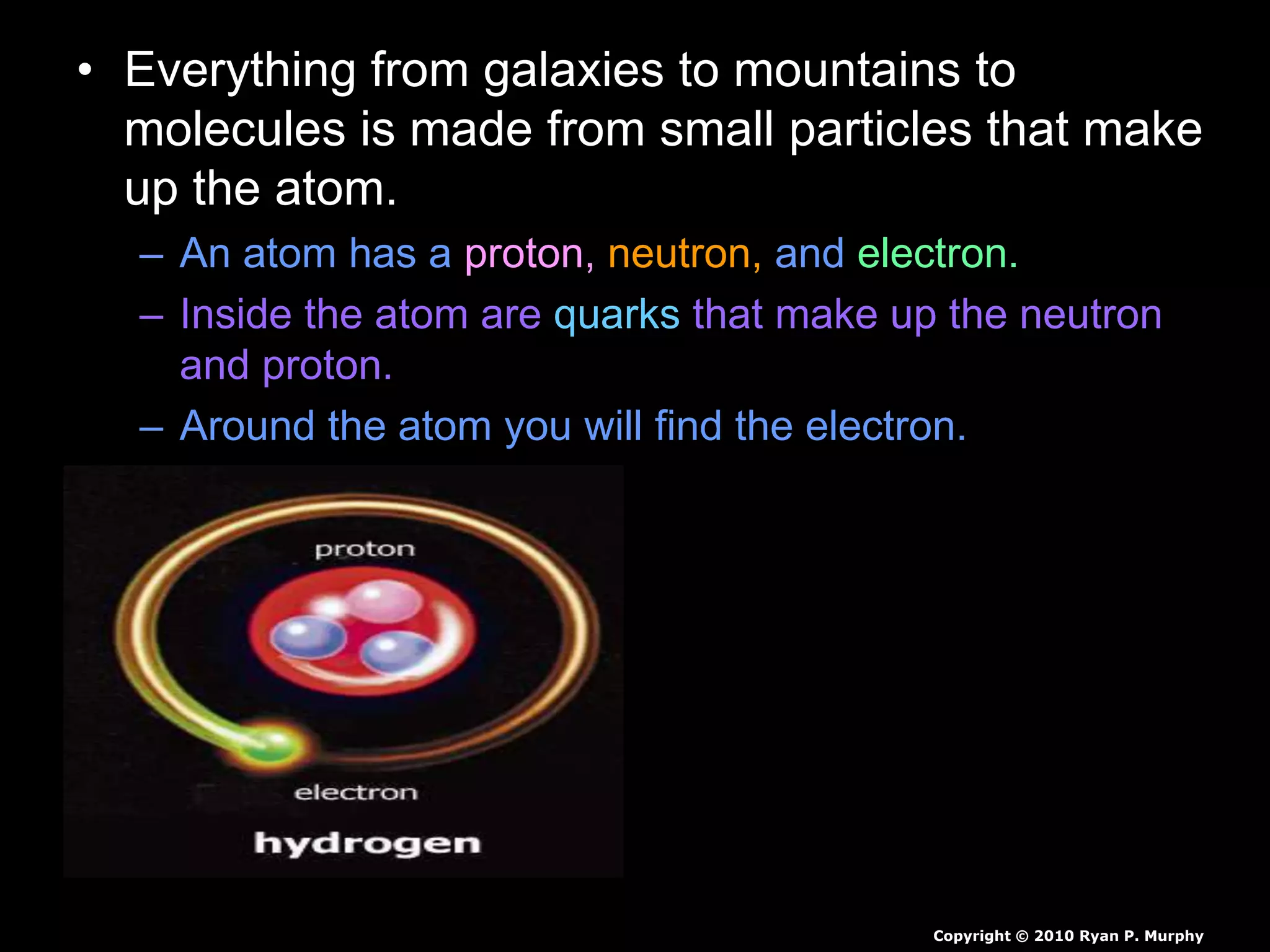 • Everything from galaxies to mountains to
molecules is made from small particles that make
up the atom.
– An atom has a proton, neutron, and electron.
– Inside the atom are quarks that make up the neutron
and proton.
– Around the atom you will find the electron.
Copyright © 2010 Ryan P. Murphy
 