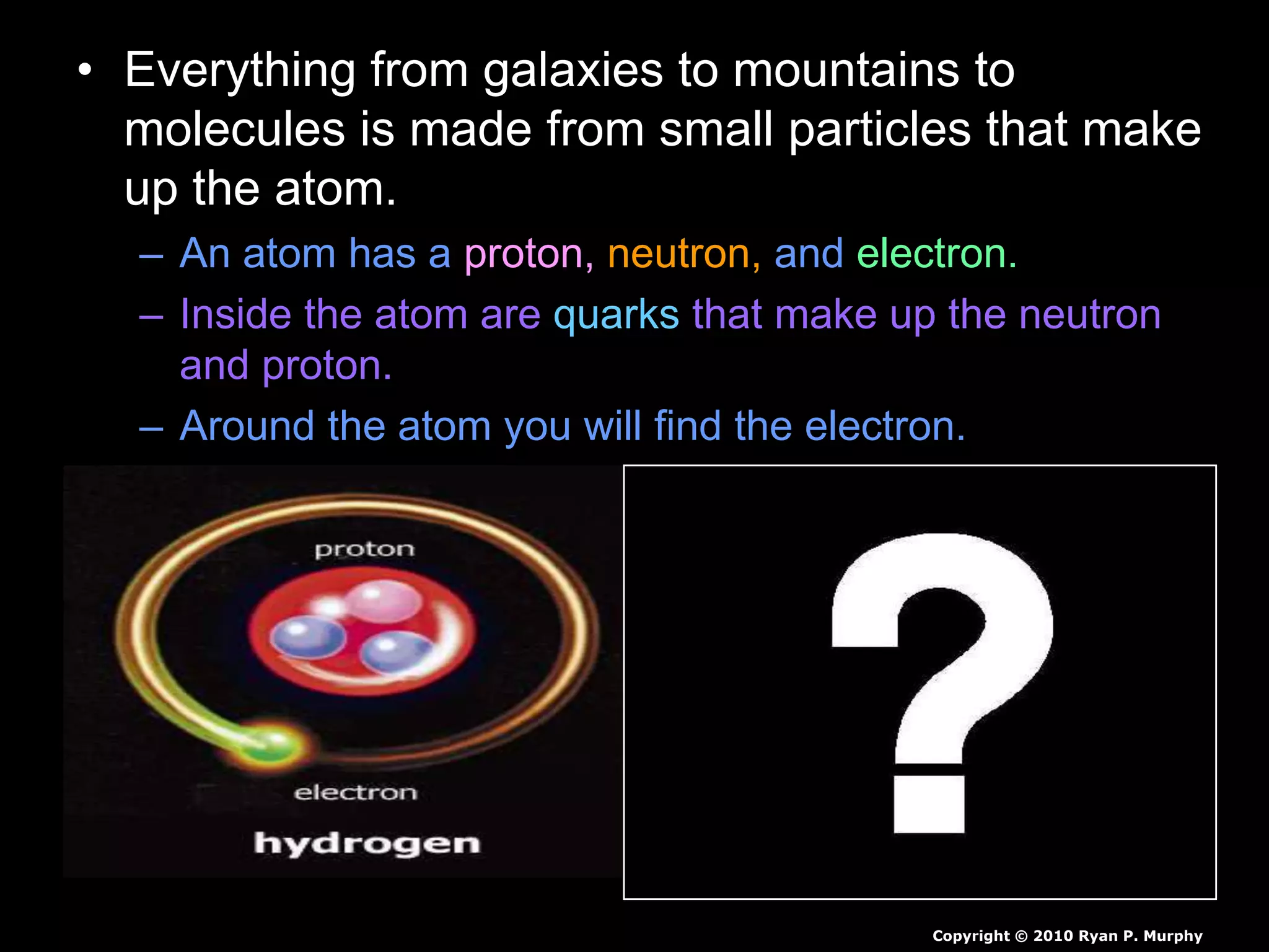 • Everything from galaxies to mountains to
molecules is made from small particles that make
up the atom.
– An atom has a proton, neutron, and electron.
– Inside the atom are quarks that make up the neutron
and proton.
– Around the atom you will find the electron.
Copyright © 2010 Ryan P. Murphy
 
