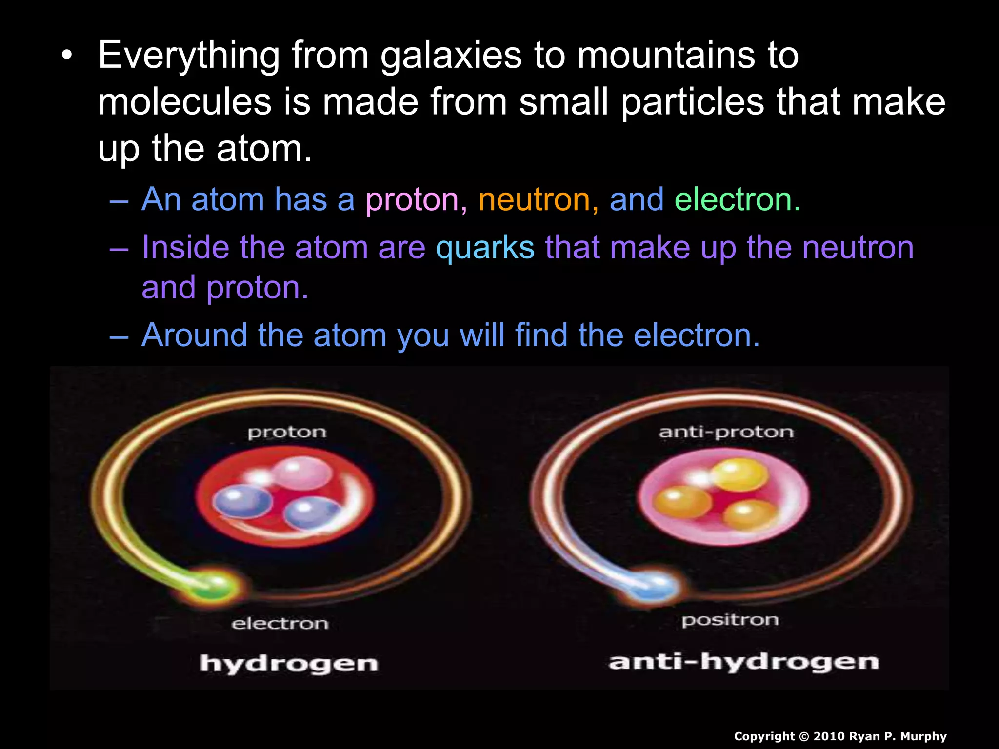 • Everything from galaxies to mountains to
molecules is made from small particles that make
up the atom.
– An atom has a proton, neutron, and electron.
– Inside the atom are quarks that make up the neutron
and proton.
– Around the atom you will find the electron.
Copyright © 2010 Ryan P. Murphy
 