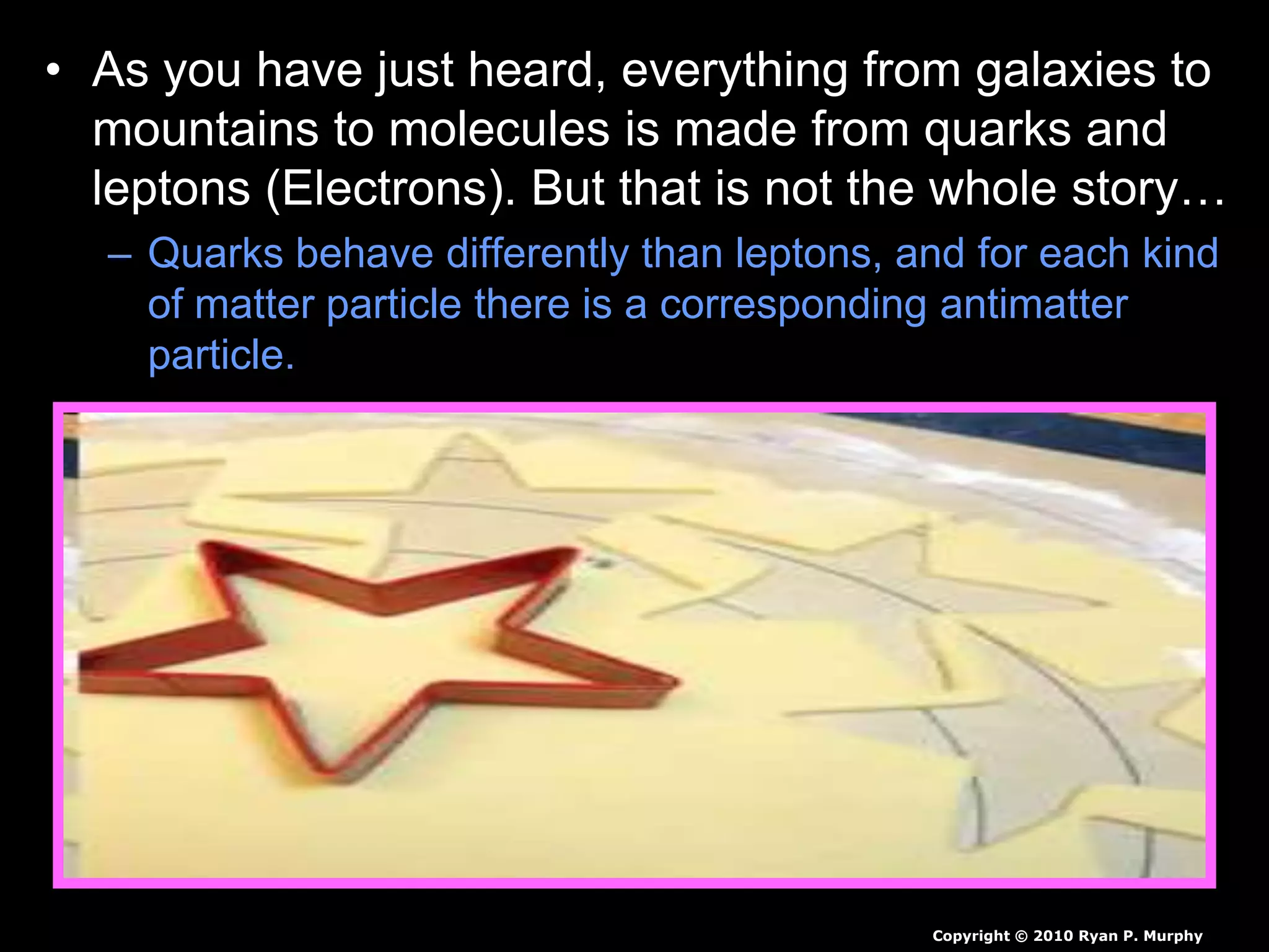 • As you have just heard, everything from galaxies to
mountains to molecules is made from quarks and
leptons (Electrons). But that is not the whole story…
– Quarks behave differently than leptons, and for each kind
of matter particle there is a corresponding antimatter
particle.
Copyright © 2010 Ryan P. Murphy
 