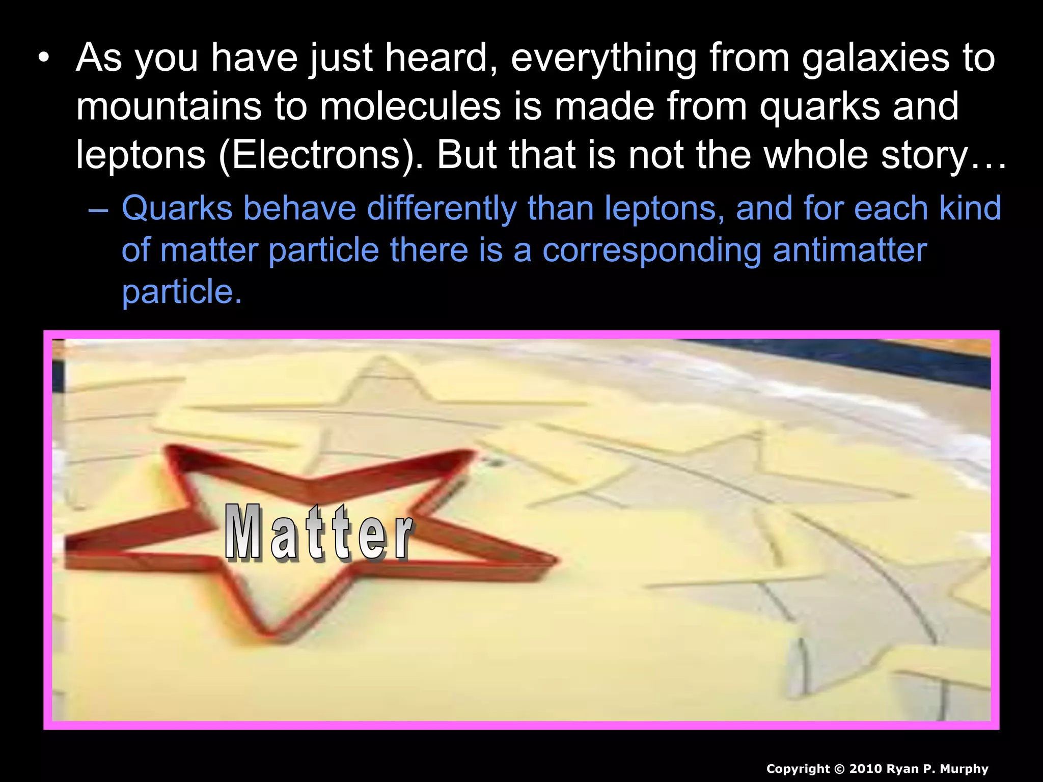 • As you have just heard, everything from galaxies to
mountains to molecules is made from quarks and
leptons (Electrons). But that is not the whole story…
– Quarks behave differently than leptons, and for each kind
of matter particle there is a corresponding antimatter
particle.
Copyright © 2010 Ryan P. Murphy
 