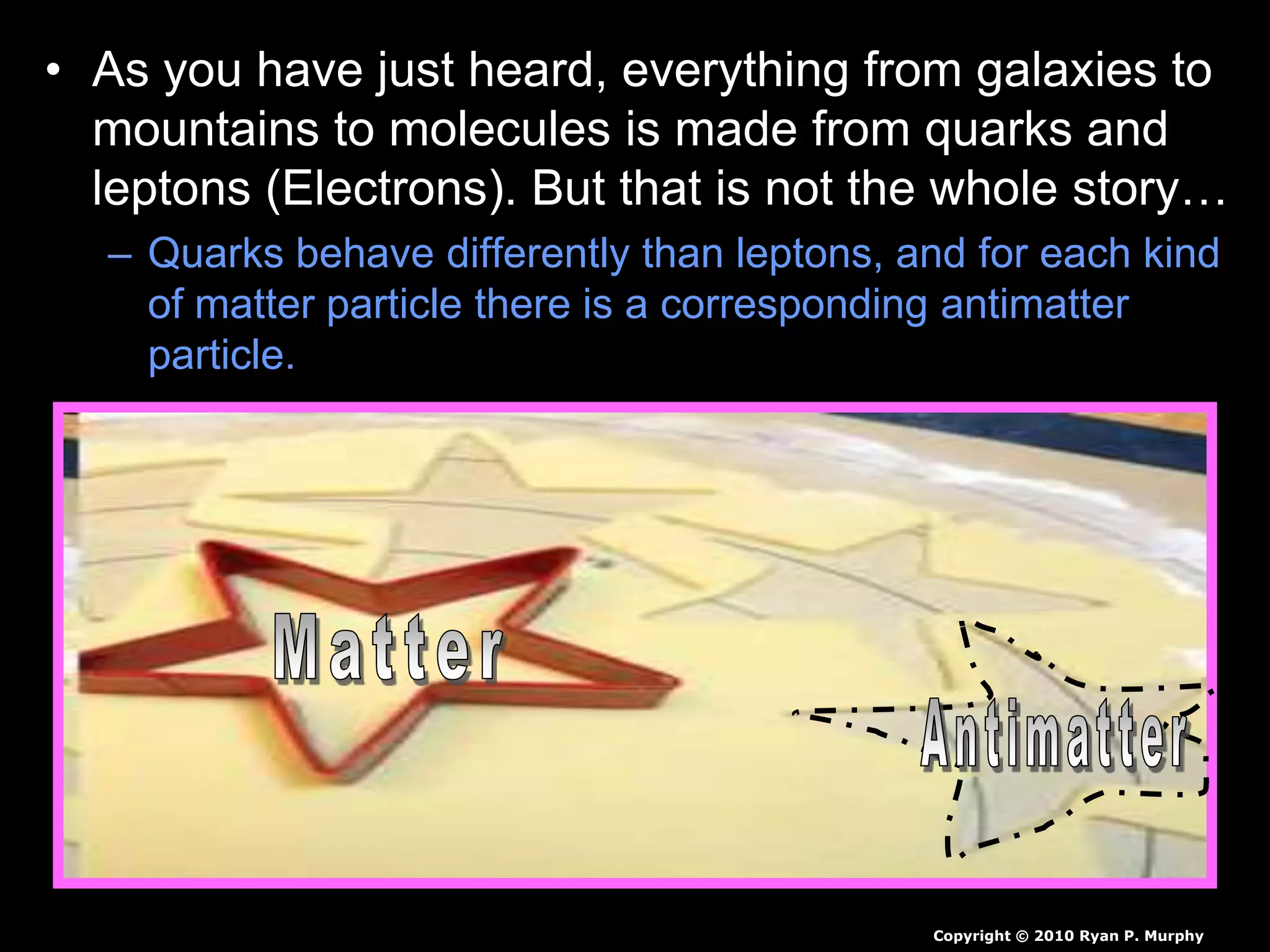 • As you have just heard, everything from galaxies to
mountains to molecules is made from quarks and
leptons (Electrons). But that is not the whole story…
– Quarks behave differently than leptons, and for each kind
of matter particle there is a corresponding antimatter
particle.
Copyright © 2010 Ryan P. Murphy
 