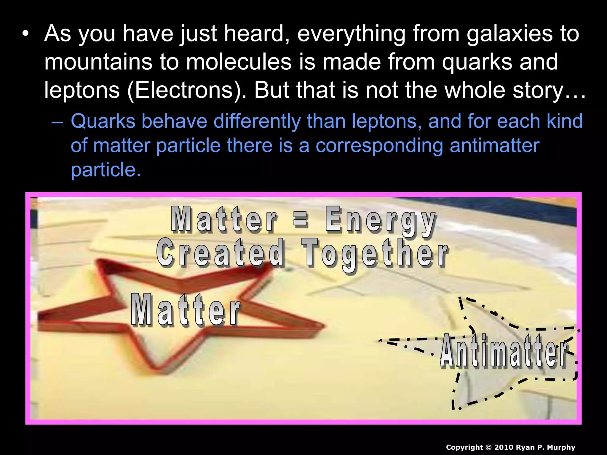• As you have just heard, everything from galaxies to
mountains to molecules is made from quarks and
leptons (Electrons). But that is not the whole story…
– Quarks behave differently than leptons, and for each kind
of matter particle there is a corresponding antimatter
particle.
Copyright © 2010 Ryan P. Murphy
 