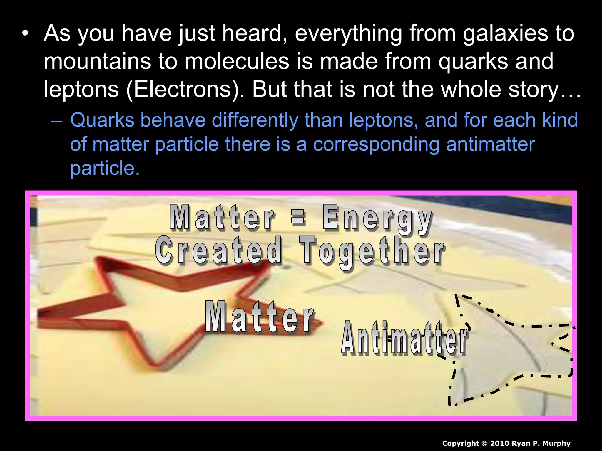 • As you have just heard, everything from galaxies to
mountains to molecules is made from quarks and
leptons (Electrons). But that is not the whole story…
– Quarks behave differently than leptons, and for each kind
of matter particle there is a corresponding antimatter
particle.
Copyright © 2010 Ryan P. Murphy
 