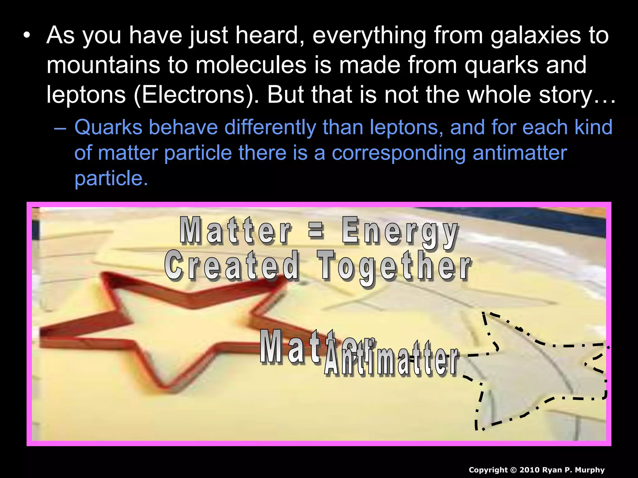 • As you have just heard, everything from galaxies to
mountains to molecules is made from quarks and
leptons (Electrons). But that is not the whole story…
– Quarks behave differently than leptons, and for each kind
of matter particle there is a corresponding antimatter
particle.
Copyright © 2010 Ryan P. Murphy
 