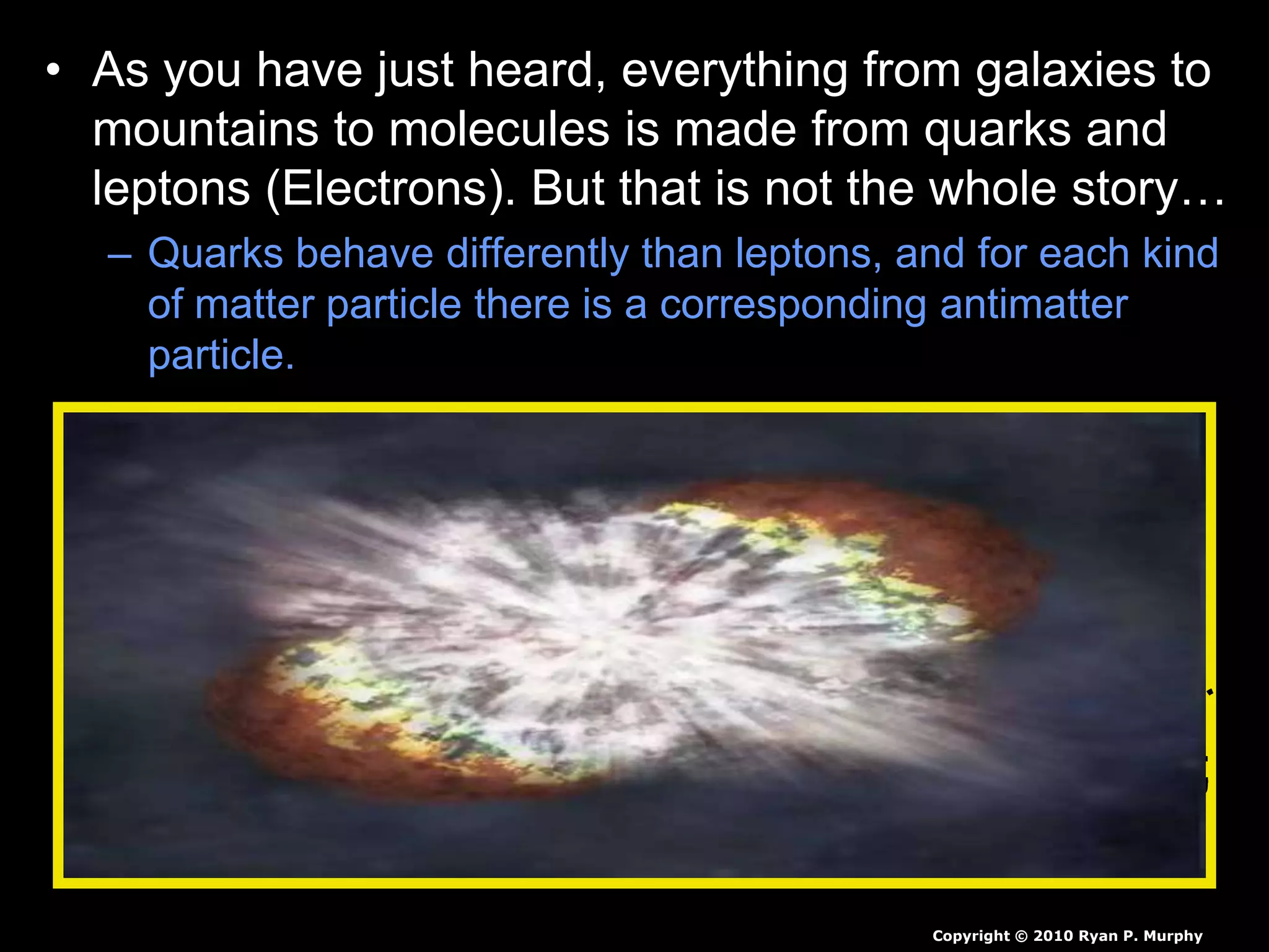• As you have just heard, everything from galaxies to
mountains to molecules is made from quarks and
leptons (Electrons). But that is not the whole story…
– Quarks behave differently than leptons, and for each kind
of matter particle there is a corresponding antimatter
particle.
Copyright © 2010 Ryan P. Murphy
 