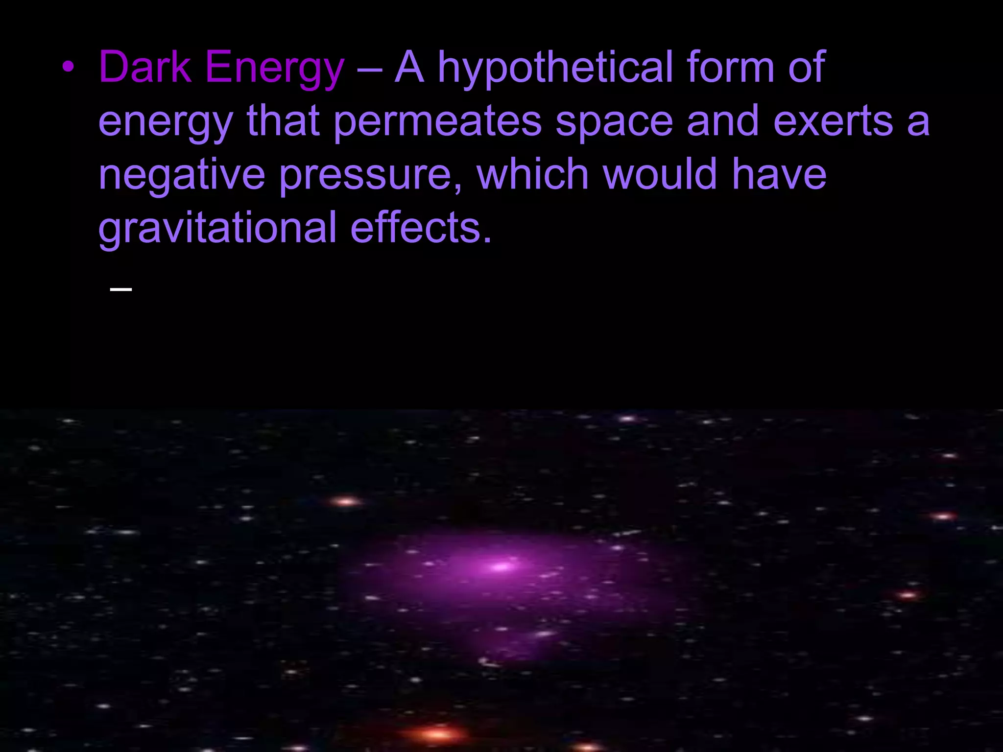 • Dark Energy – A hypothetical form of
energy that permeates space and exerts a
negative pressure, which would have
gravitational effects.
– This account for the differences between the
theoretical and observational results of
gravitational effects on visible matter.
 