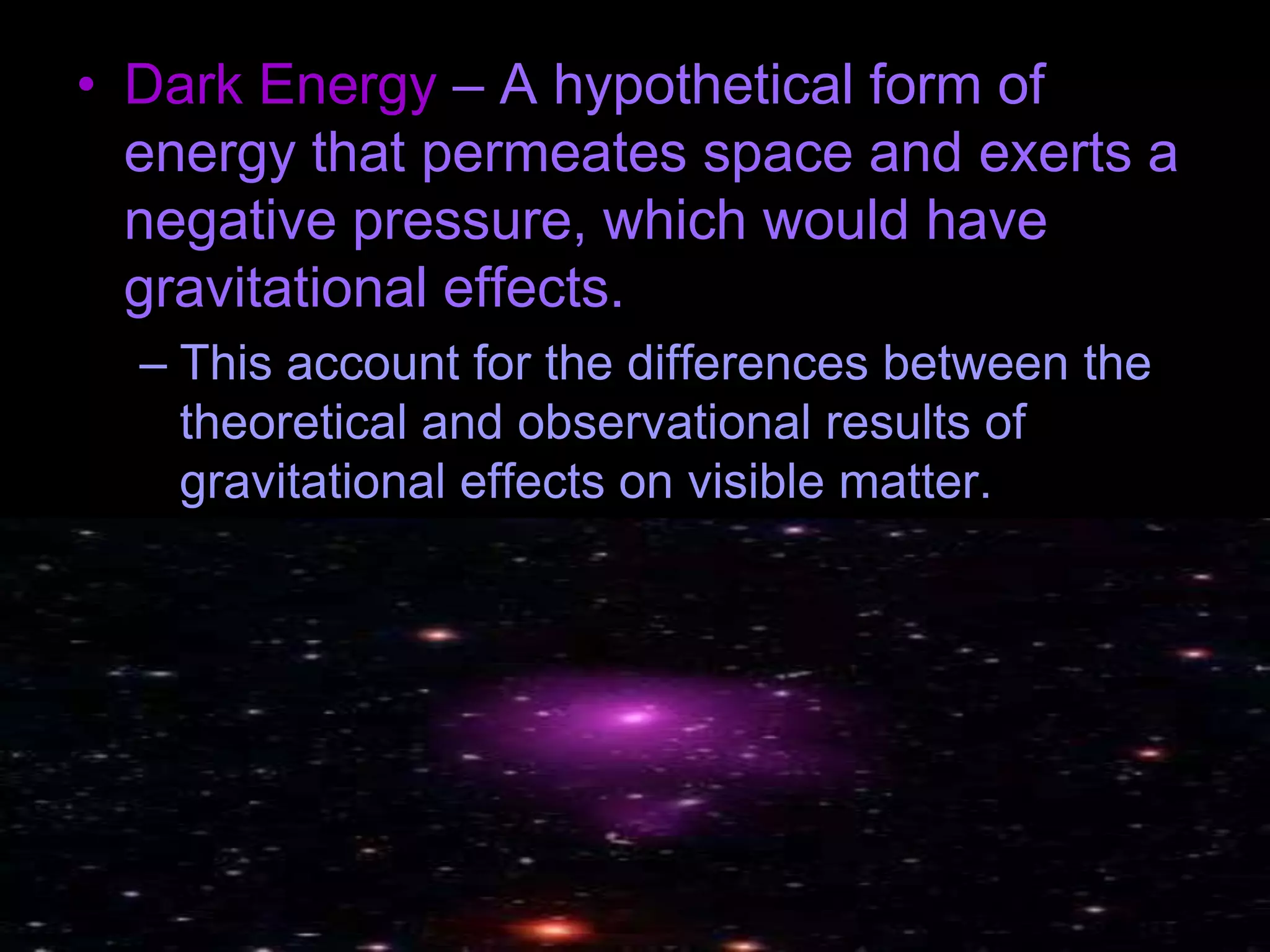 • Dark Energy – A hypothetical form of
energy that permeates space and exerts a
negative pressure, which would have
gravitational effects.
– This account for the differences between the
theoretical and observational results of
gravitational effects on visible matter.
 