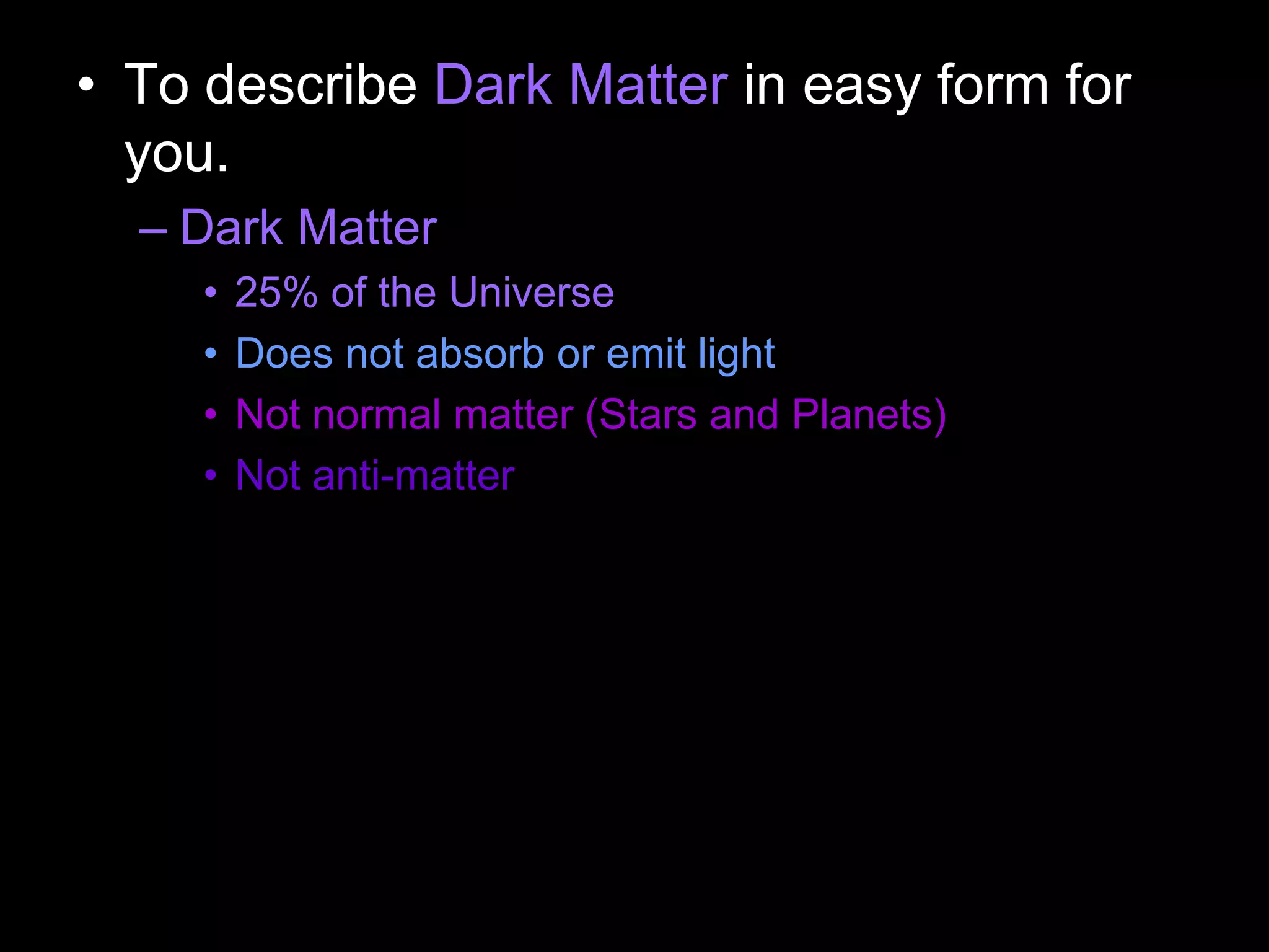 • To describe Dark Matter in easy form for
you.
– Dark Matter
• 25% of the Universe
• Does not absorb or emit light
• Not normal matter (Stars and Planets)
• Not anti-matter
 