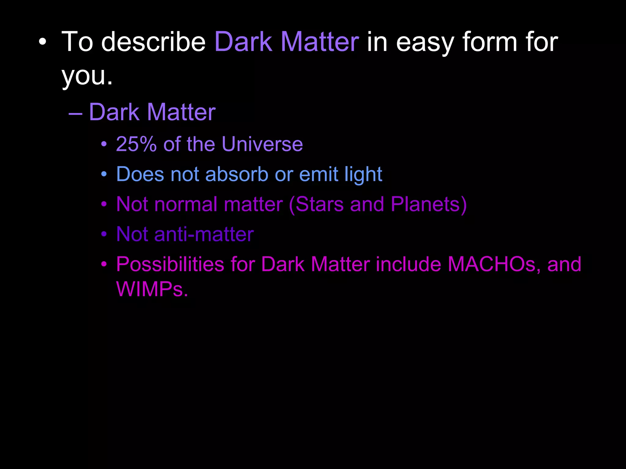 • To describe Dark Matter in easy form for
you.
– Dark Matter
• 25% of the Universe
• Does not absorb or emit light
• Not normal matter (Stars and Planets)
• Not anti-matter
• Possibilities for Dark Matter include MACHOs, and
WIMPs.
 