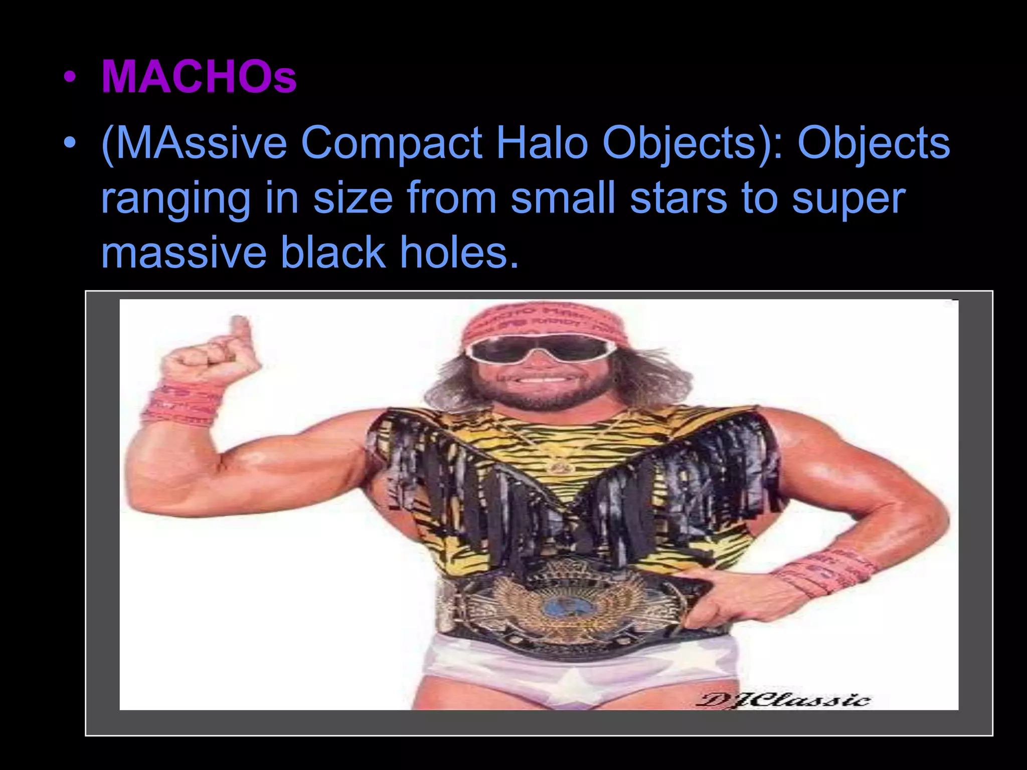 • MACHOs
• (MAssive Compact Halo Objects): Objects
ranging in size from small stars to super
massive black holes.
– MACHOS are made of ordinary matter (like
protons, neutrons and electrons). They may
be black holes, neutron stars, or brown
dwarfs.
 