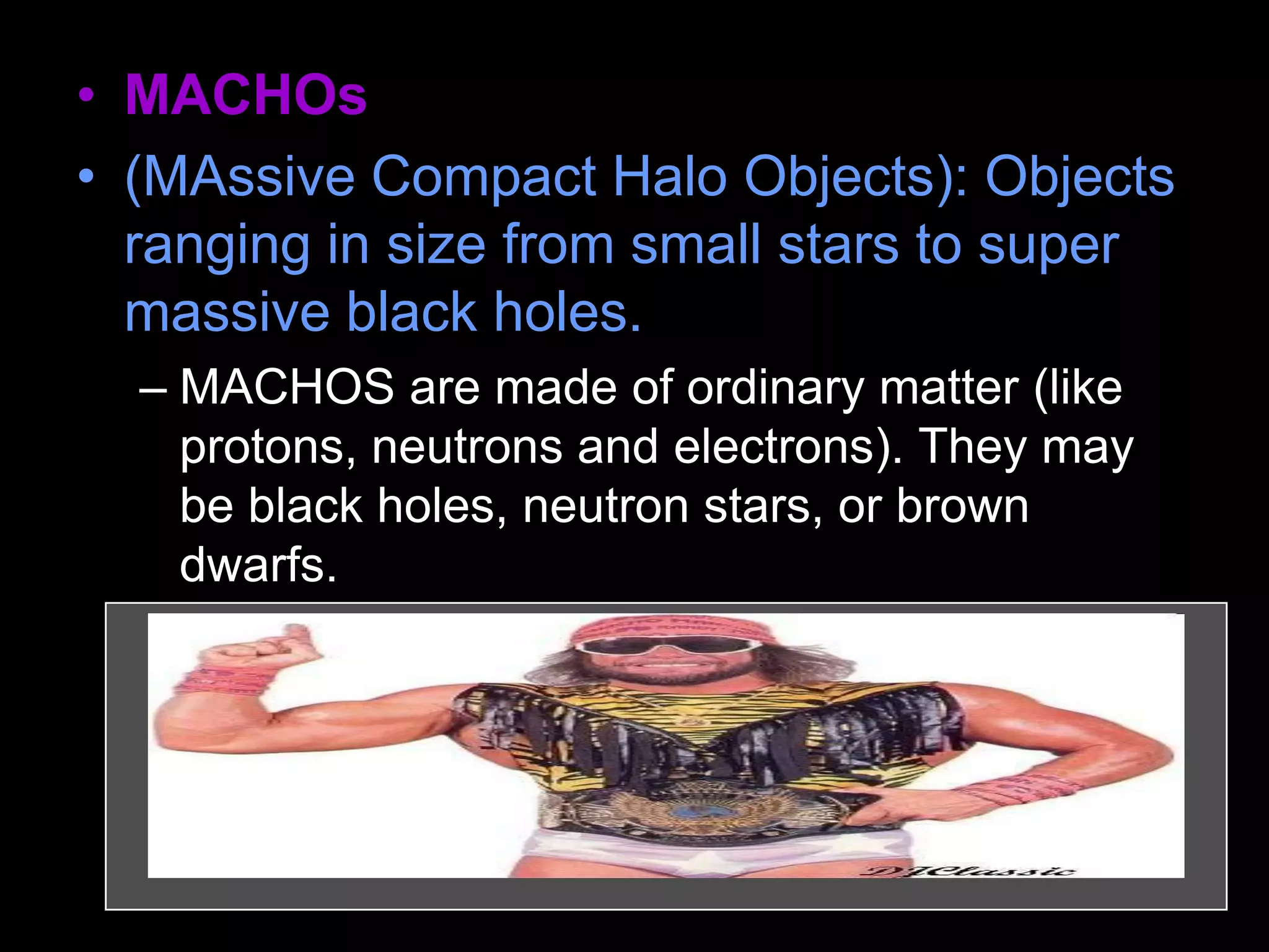 • MACHOs
• (MAssive Compact Halo Objects): Objects
ranging in size from small stars to super
massive black holes.
– MACHOS are made of ordinary matter (like
protons, neutrons and electrons). They may
be black holes, neutron stars, or brown
dwarfs.
 