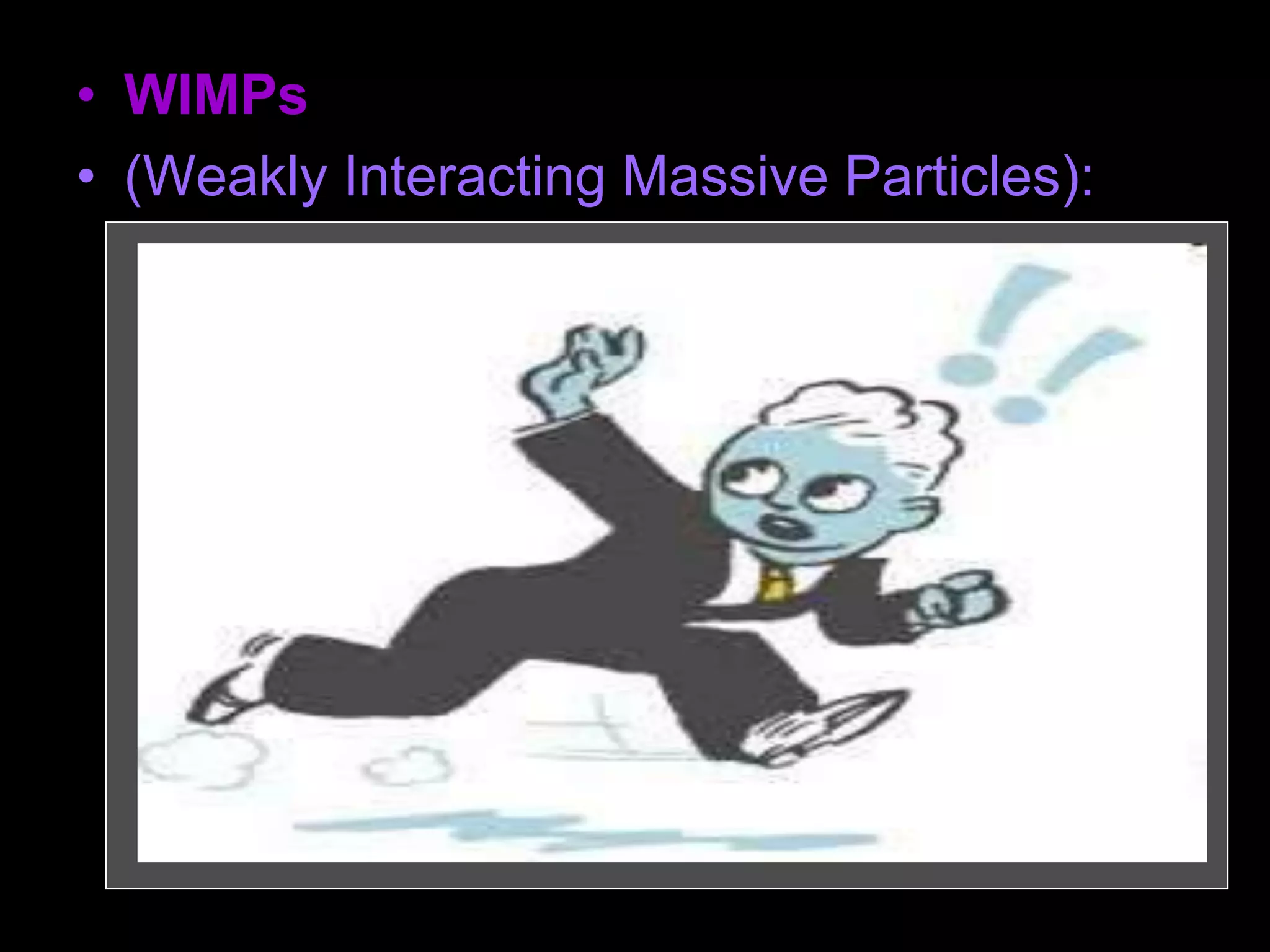 • WIMPs
• (Weakly Interacting Massive Particles):
– Subatomic particles which are not made up of
ordinary matter.
– They are "weakly interacting" because they
can pass through ordinary matter without any
effects.
– They are "massive" in the sense of having
mass (whether they are light or heavy
depends on the particle). The prime
candidates include neutrinos, axions, and
neutralinos.
 