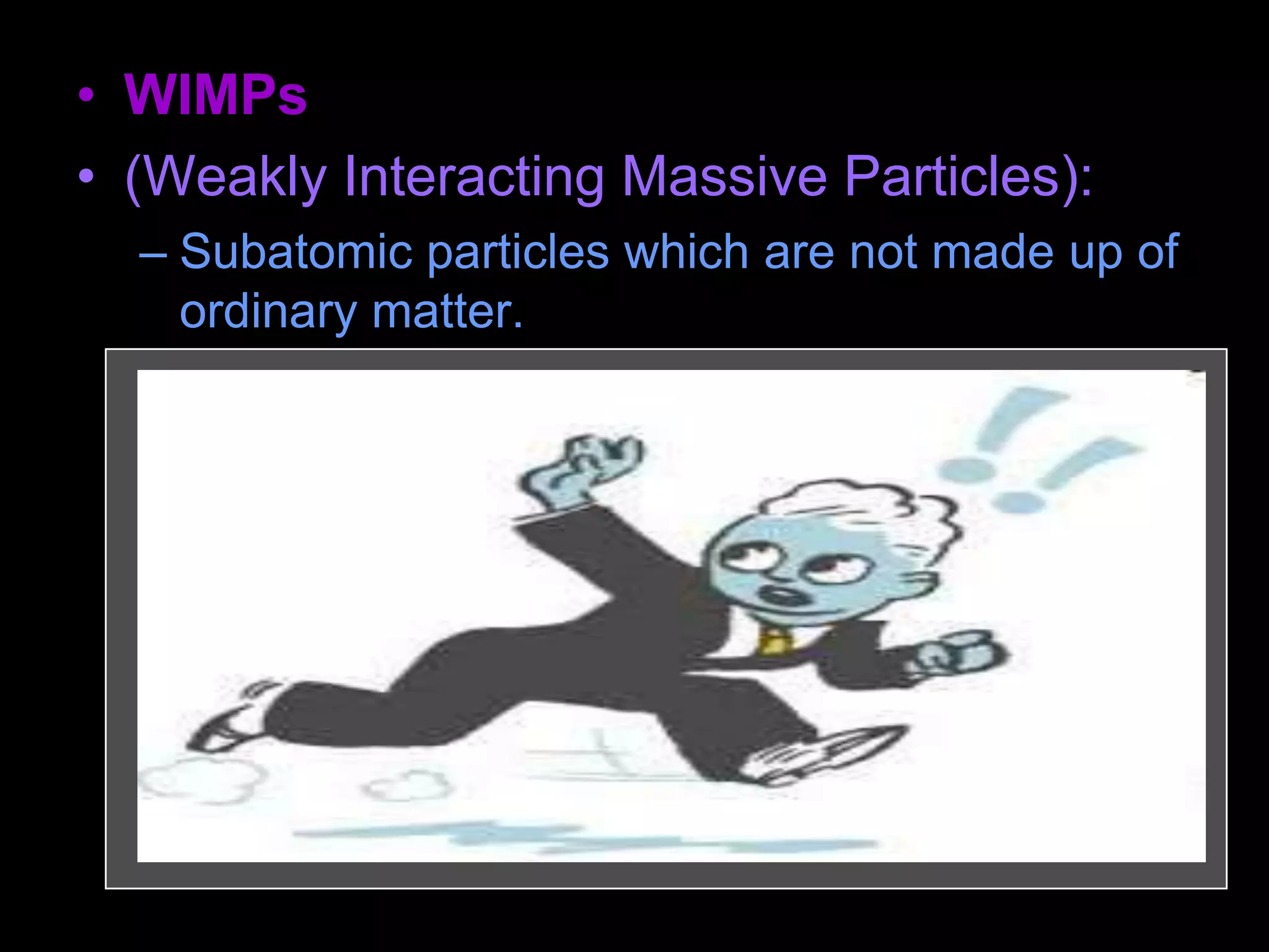 • WIMPs
• (Weakly Interacting Massive Particles):
– Subatomic particles which are not made up of
ordinary matter.
– They are "weakly interacting" because they
can pass through ordinary matter without any
effects.
– They are "massive" in the sense of having
mass (whether they are light or heavy
depends on the particle). The prime
candidates include neutrinos, axions, and
neutralinos.
 