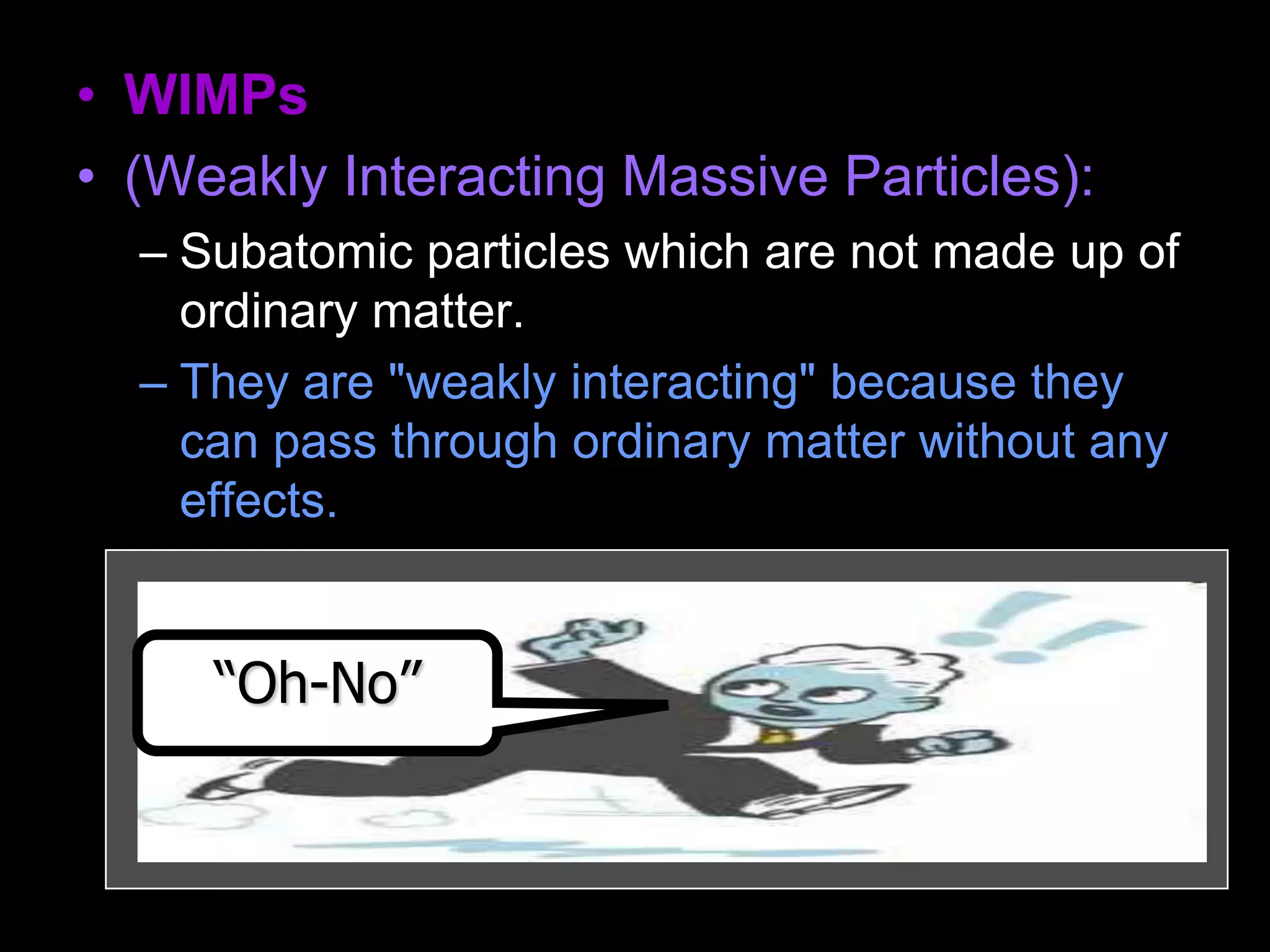 • WIMPs
• (Weakly Interacting Massive Particles):
– Subatomic particles which are not made up of
ordinary matter.
– They are "weakly interacting" because they
can pass through ordinary matter without any
effects.
– They are "massive" in the sense of having
mass (whether they are light or heavy
depends on the particle). The prime
candidates include neutrinos, axions, and
neutralinos.
“Oh-No”
 