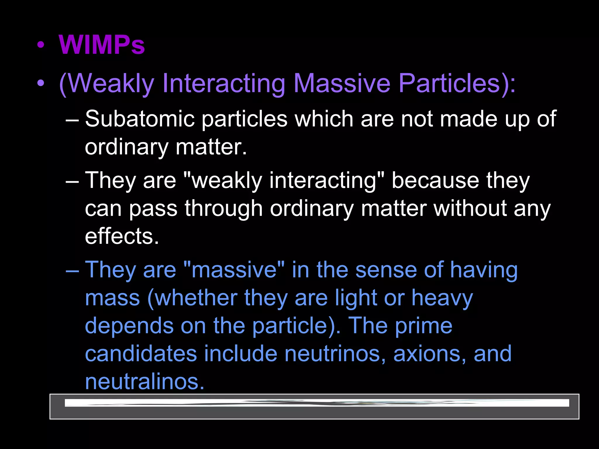 • WIMPs
• (Weakly Interacting Massive Particles):
– Subatomic particles which are not made up of
ordinary matter.
– They are "weakly interacting" because they
can pass through ordinary matter without any
effects.
– They are "massive" in the sense of having
mass (whether they are light or heavy
depends on the particle). The prime
candidates include neutrinos, axions, and
neutralinos.
 