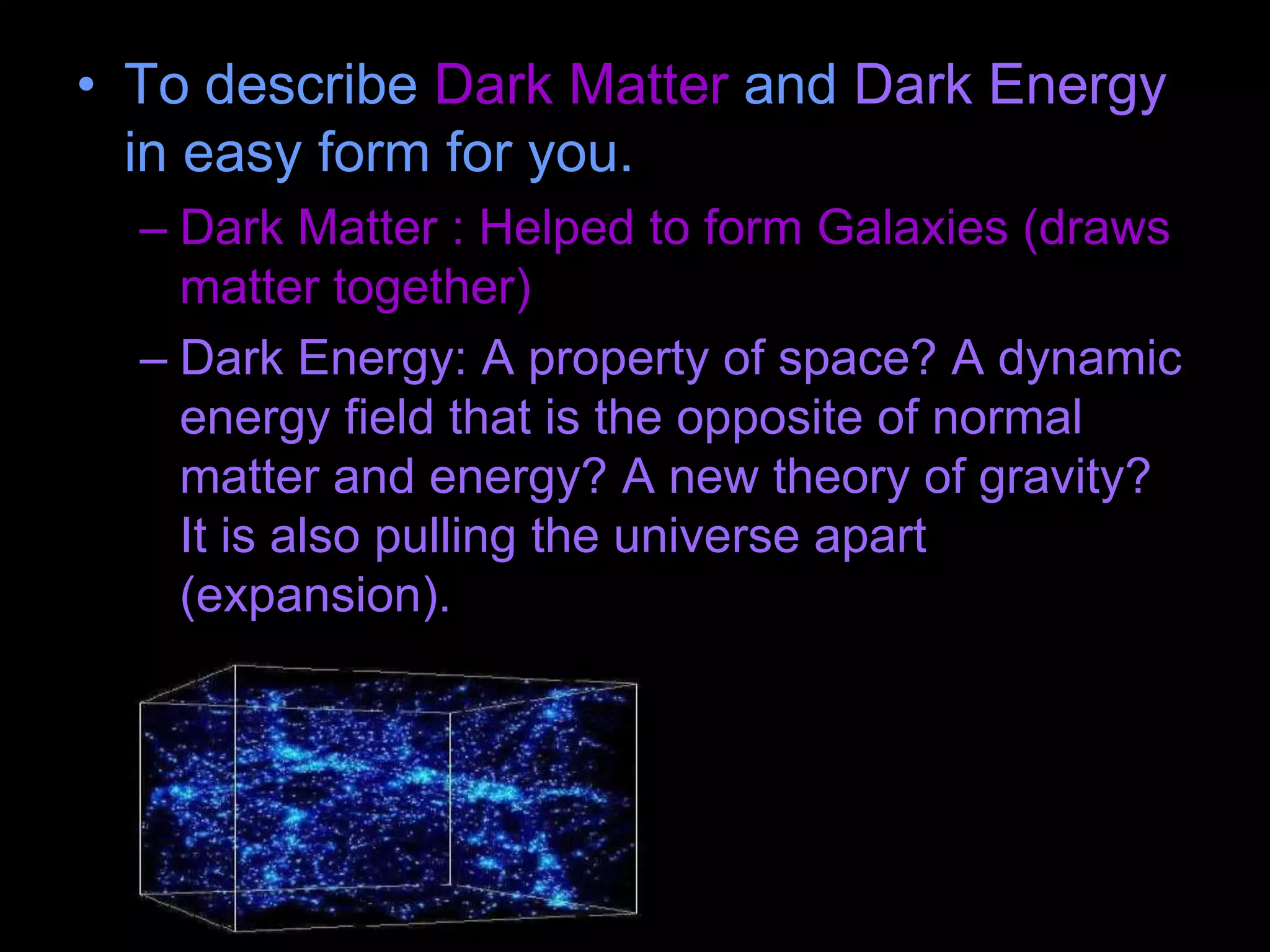 • To describe Dark Matter and Dark Energy
in easy form for you.
– Dark Matter : Helped to form Galaxies (draws
matter together)
– Dark Energy: A property of space? A dynamic
energy field that is the opposite of normal
matter and energy? A new theory of gravity?
It is also pulling the universe apart
(expansion).
 