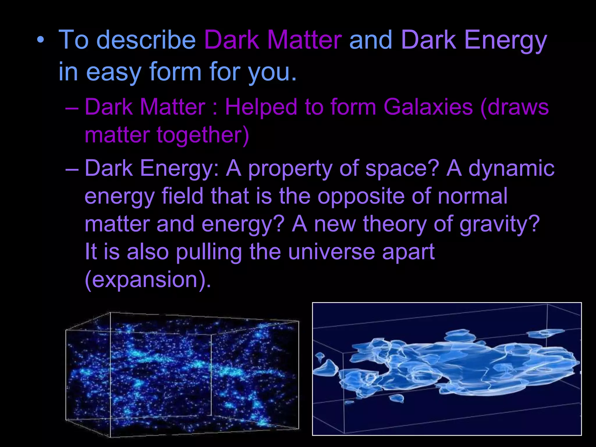 • To describe Dark Matter and Dark Energy
in easy form for you.
– Dark Matter : Helped to form Galaxies (draws
matter together)
– Dark Energy: A property of space? A dynamic
energy field that is the opposite of normal
matter and energy? A new theory of gravity?
It is also pulling the universe apart
(expansion).
 