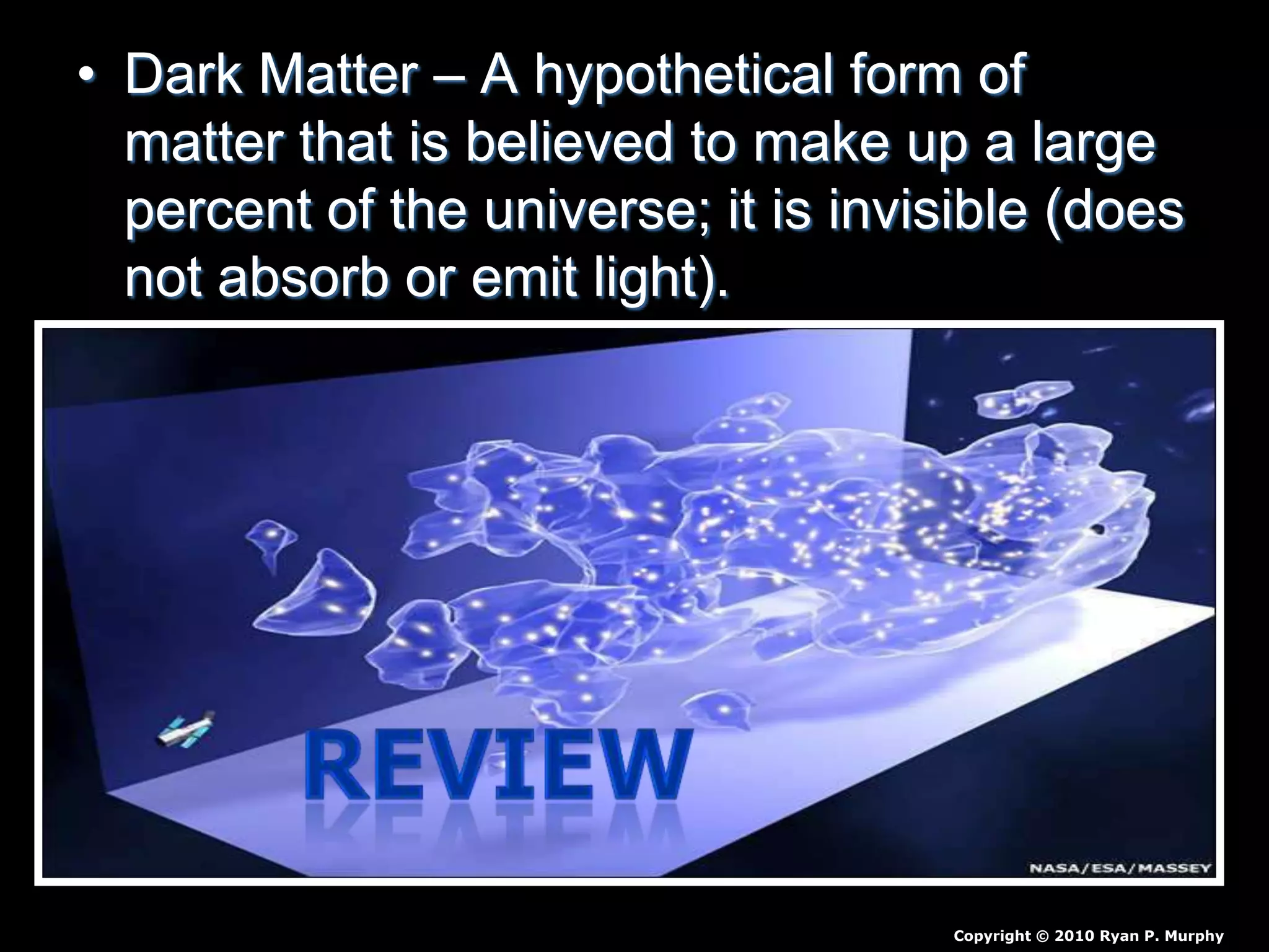 • Dark Matter – A hypothetical form of
matter that is believed to make up a large
percent of the universe; it is invisible (does
not absorb or emit light).
Copyright © 2010 Ryan P. Murphy
 