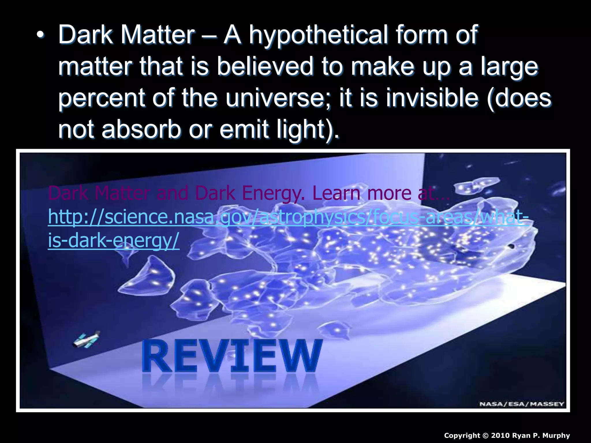 • Dark Matter – A hypothetical form of
matter that is believed to make up a large
percent of the universe; it is invisible (does
not absorb or emit light).
Copyright © 2010 Ryan P. Murphy
Dark Matter and Dark Energy. Learn more at…
http://science.nasa.gov/astrophysics/focus-areas/what-
is-dark-energy/
 
