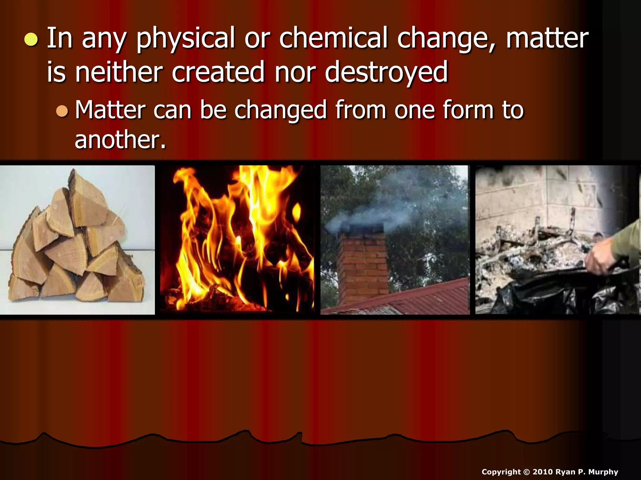  In any physical or chemical change, matter
is neither created nor destroyed
 Matter can be changed from one form to
another.
Copyright © 2010 Ryan P. Murphy
 