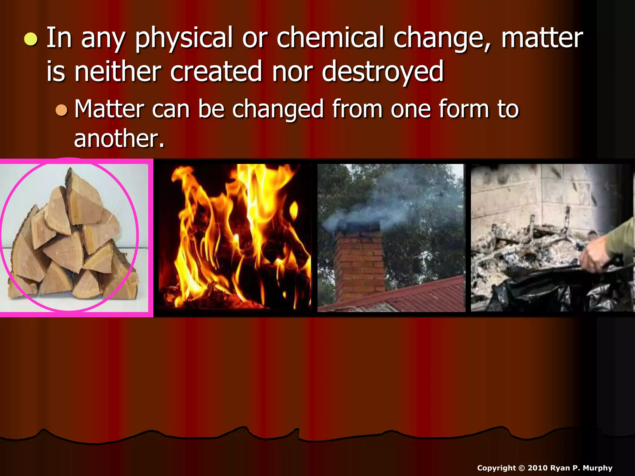  In any physical or chemical change, matter
is neither created nor destroyed
 Matter can be changed from one form to
another.
Copyright © 2010 Ryan P. Murphy
 