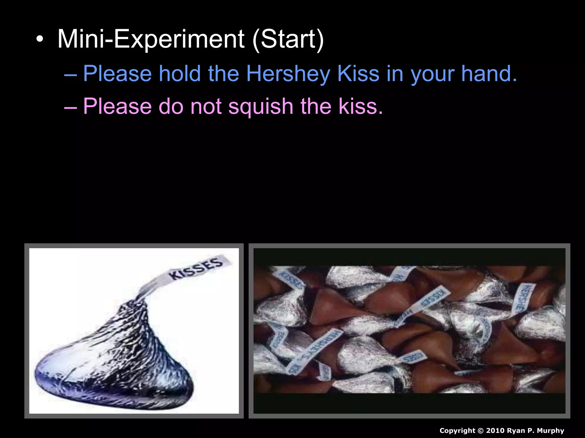 • Mini-Experiment (Start)
– Please hold the Hershey Kiss in your hand.
– Please do not squish the kiss.
– Please don’t ask me if you can eat it, just hold
on to it until a slide tells you to end.
– Record observations in journal as a before
and after drawing.
Copyright © 2010 Ryan P. Murphy
 