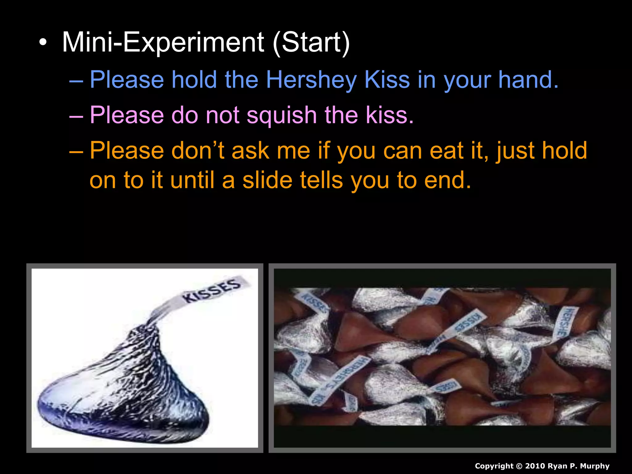 • Mini-Experiment (Start)
– Please hold the Hershey Kiss in your hand.
– Please do not squish the kiss.
– Please don’t ask me if you can eat it, just hold
on to it until a slide tells you to end.
– Record observations in journal as a before
and after drawing.
Copyright © 2010 Ryan P. Murphy
 