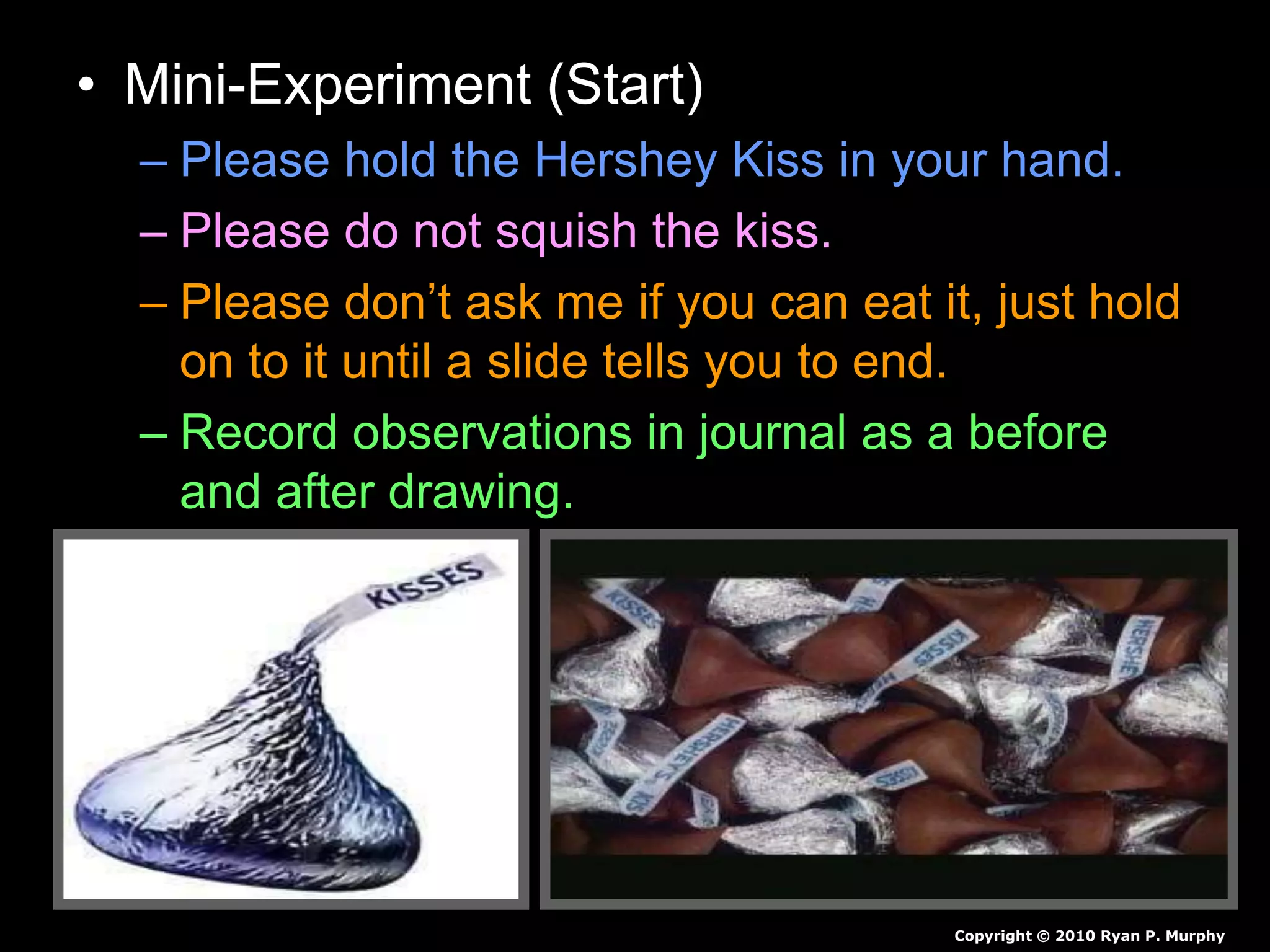 • Mini-Experiment (Start)
– Please hold the Hershey Kiss in your hand.
– Please do not squish the kiss.
– Please don’t ask me if you can eat it, just hold
on to it until a slide tells you to end.
– Record observations in journal as a before
and after drawing.
Copyright © 2010 Ryan P. Murphy
 