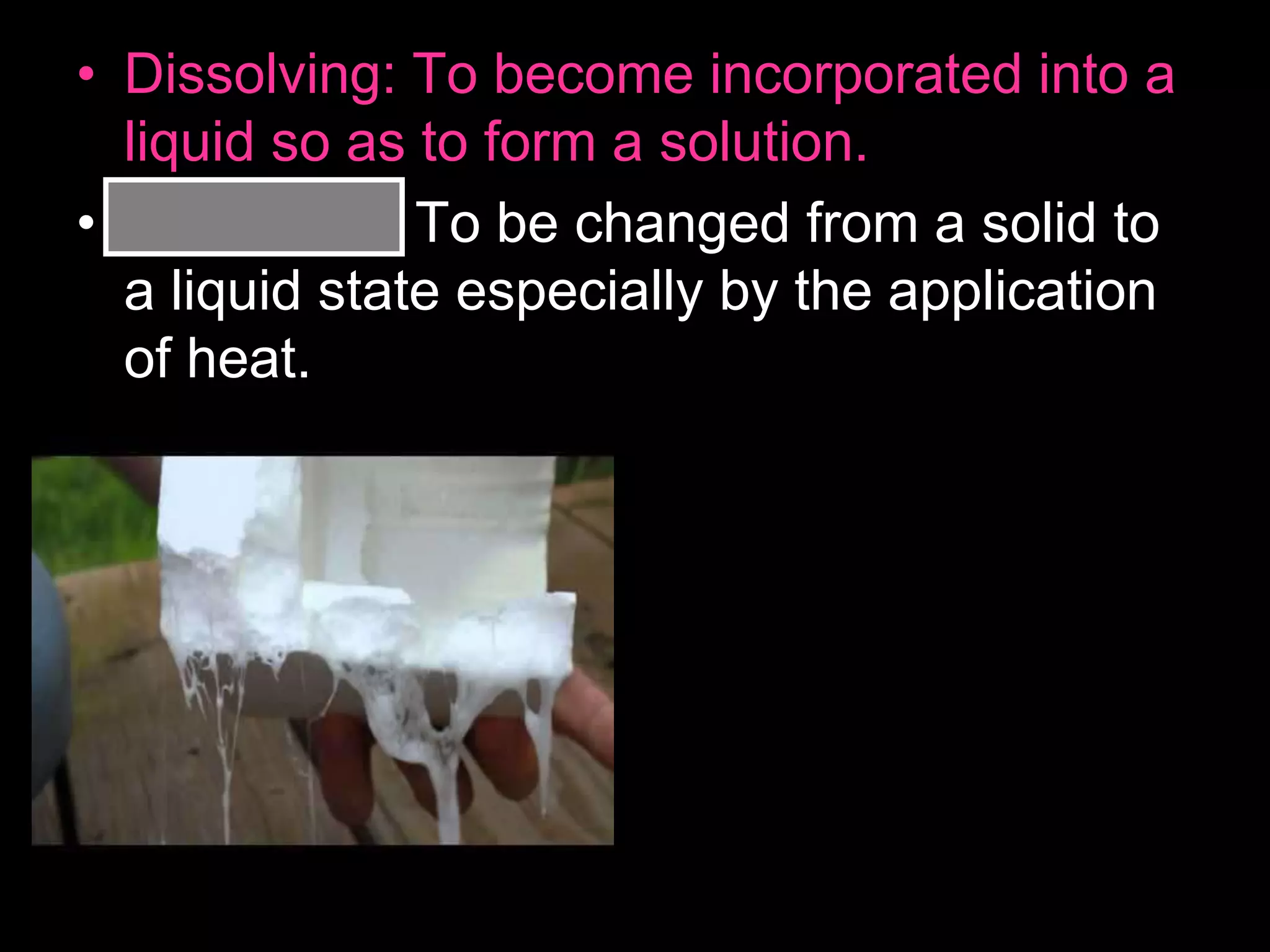 • Dissolving: To become incorporated into a
liquid so as to form a solution.
• Melting: To be changed from a solid to
a liquid state especially by the application
of heat.
 
