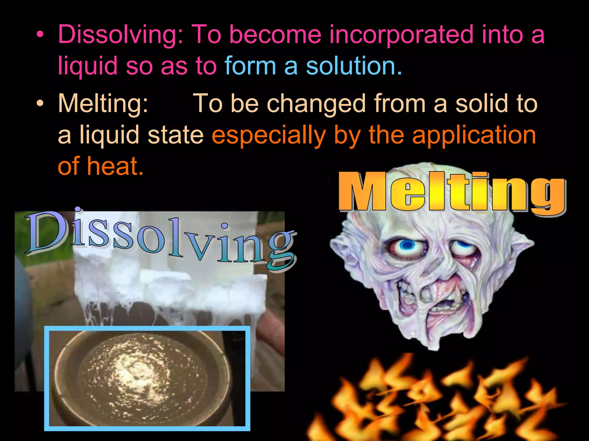 • Dissolving: To become incorporated into a
liquid so as to form a solution.
• Melting: To be changed from a solid to
a liquid state especially by the application
of heat.
 