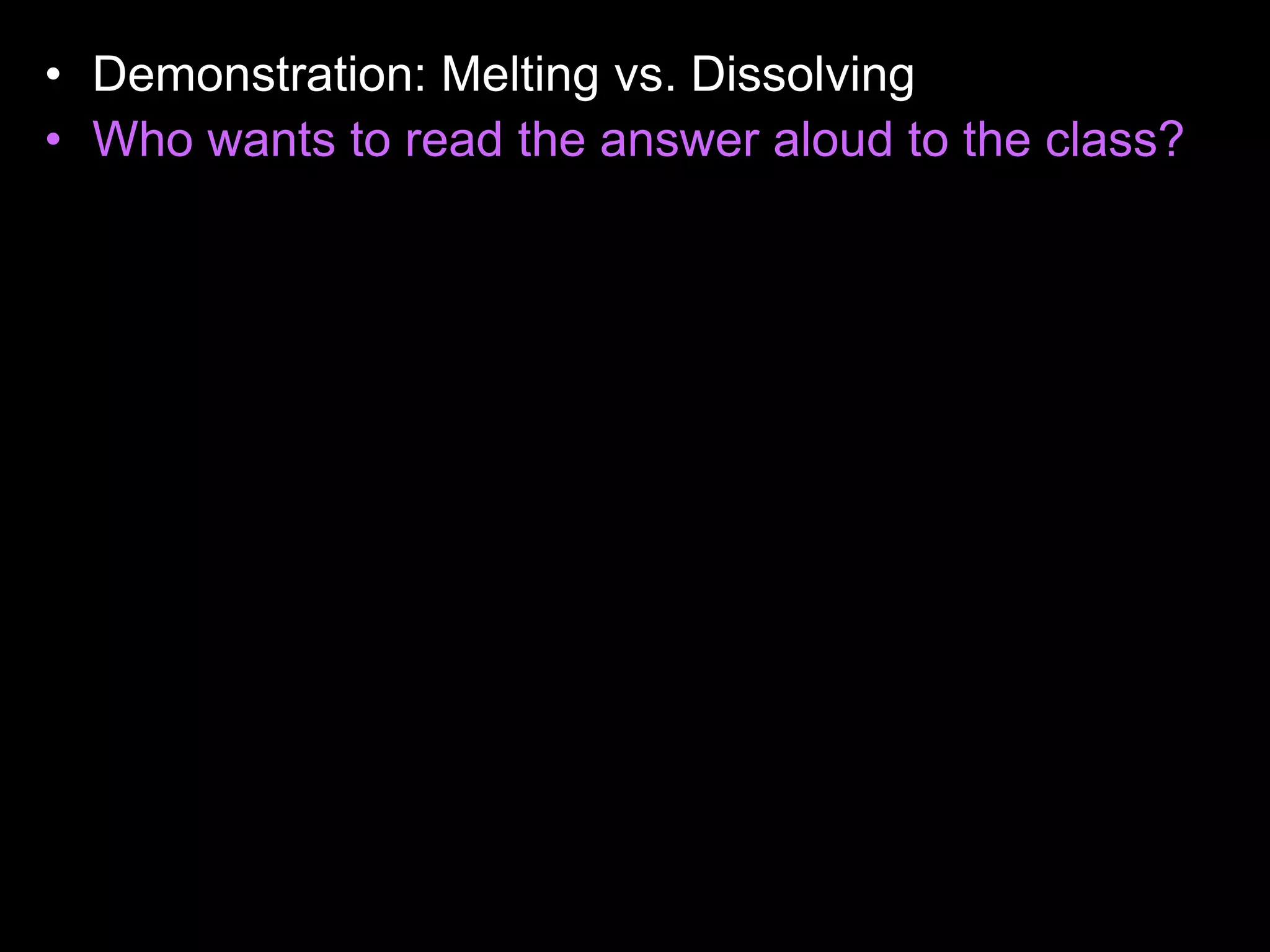 • Demonstration: Melting vs. Dissolving
• Who wants to read the answer aloud to the class?
• When the acetone was poured into the cup, the
cup dissolved. (Avoid saying that the cup melts,
because this is not true). The reason for this
happening is because the acetone and the
Styrofoam cup share the same properties, they
are both non- polar. Likes dissolves likes. Non-
polar things have no charge, and polar things
have positive and negative charges. The
Styrofoam cup didn't dissolve with the water
because, they have different properties, the water
is polar, and the cup is non-polar. Acetone is
actually what girls use to take off their nail polish.
 