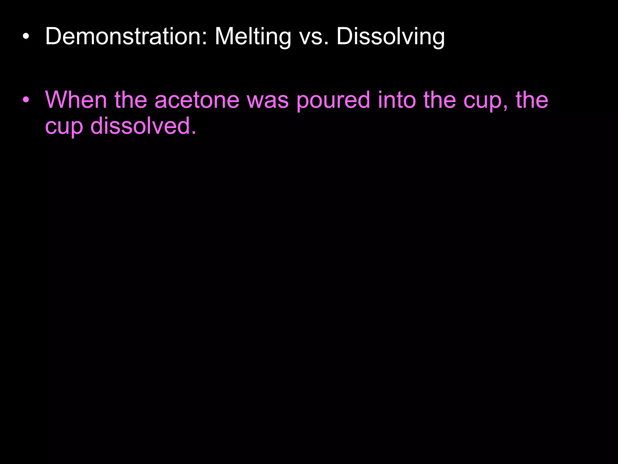 • Demonstration: Melting vs. Dissolving
• Who wants to read the answer aloud to the class?
• When the acetone was poured into the cup, the
cup dissolved. (Avoid saying that the cup melts,
because this is not true). The reason for this
happening is because the acetone and the
Styrofoam cup share the same properties, they
are both non- polar. Likes dissolves likes. Non-
polar things have no charge, and polar things
have positive and negative charges. The
Styrofoam cup didn't dissolve with the water
because, they have different properties, the water
is polar, and the cup is non-polar. Acetone is
actually what girls use to take off their nail polish.
 