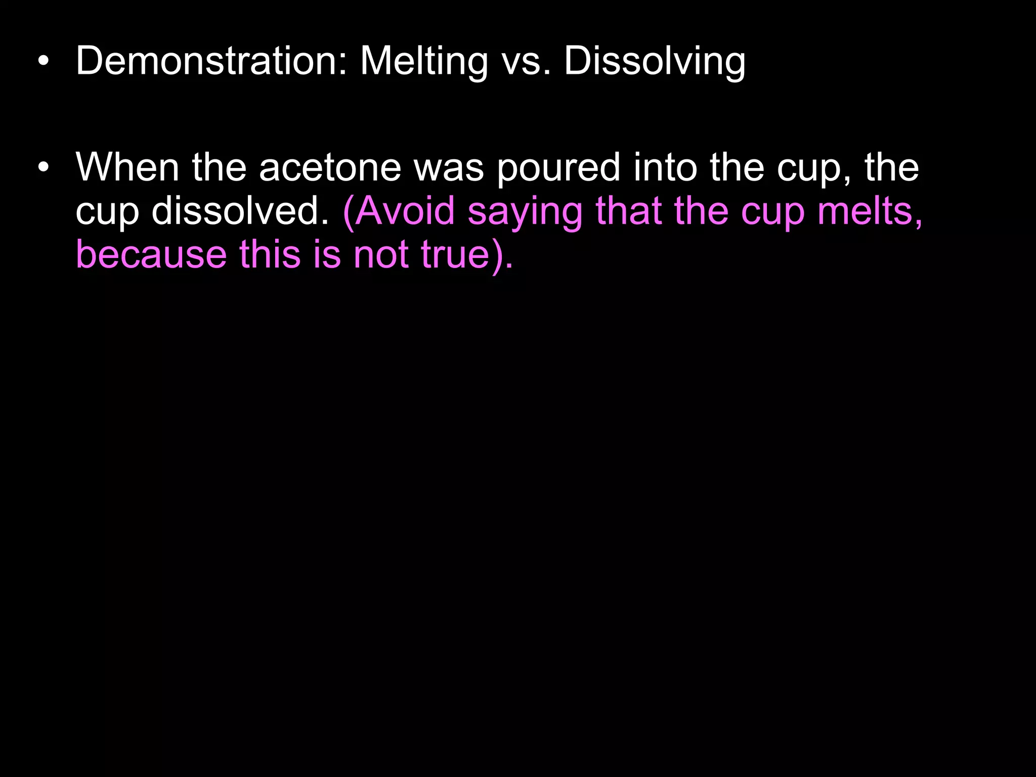 • Demonstration: Melting vs. Dissolving
• Who wants to read the answer aloud to the class?
• When the acetone was poured into the cup, the
cup dissolved. (Avoid saying that the cup melts,
because this is not true). The reason for this
happening is because the acetone and the
Styrofoam cup share the same properties, they
are both non- polar. Likes dissolves likes. Non-
polar things have no charge, and polar things
have positive and negative charges. The
Styrofoam cup didn't dissolve with the water
because, they have different properties, the water
is polar, and the cup is non-polar. Acetone is
actually what girls use to take off their nail polish.
 