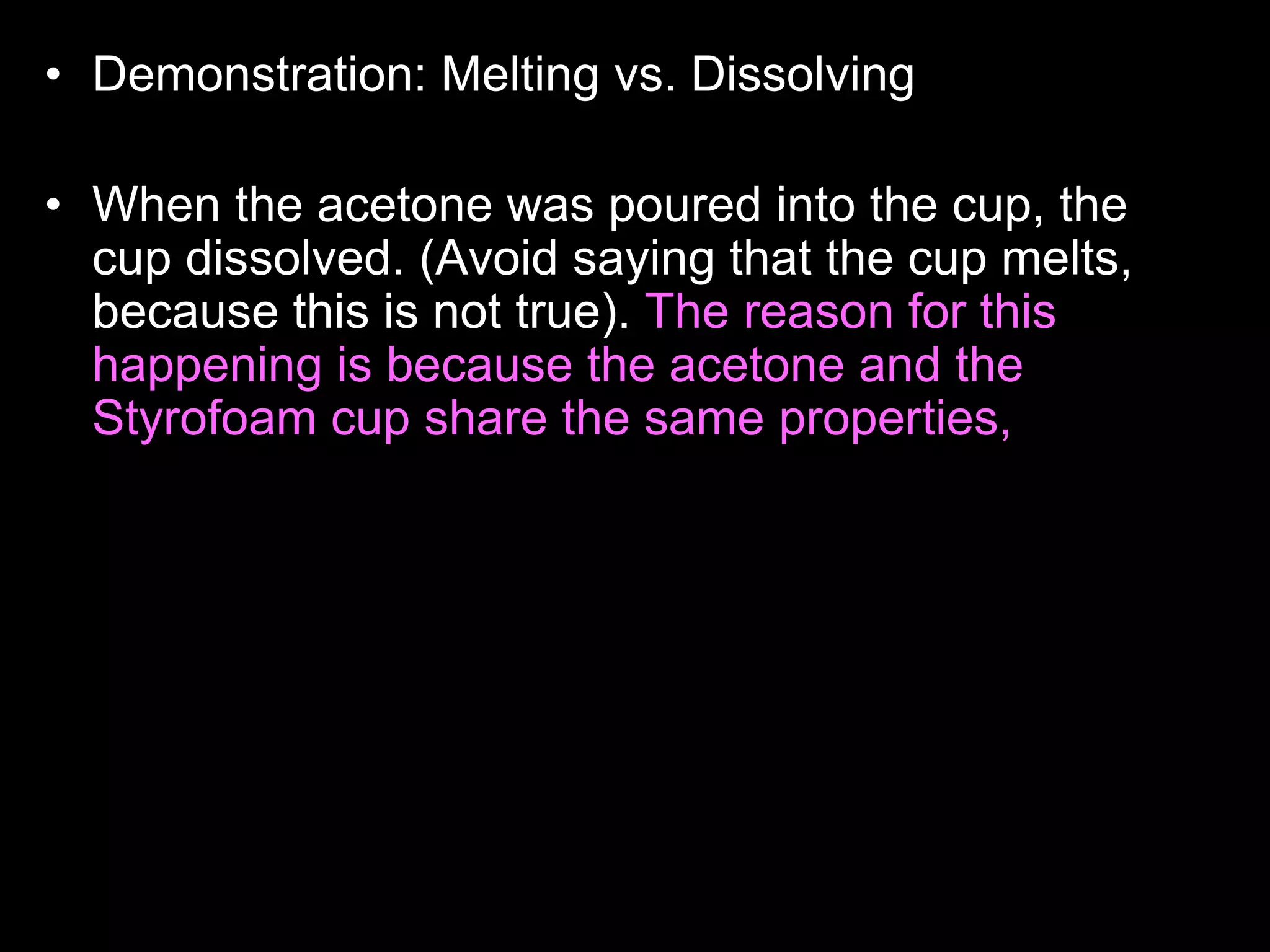 • Demonstration: Melting vs. Dissolving
• Who wants to read the answer aloud to the class?
• When the acetone was poured into the cup, the
cup dissolved. (Avoid saying that the cup melts,
because this is not true). The reason for this
happening is because the acetone and the
Styrofoam cup share the same properties, they
are both non- polar. Likes dissolves likes. Non-
polar things have no charge, and polar things
have positive and negative charges. The
Styrofoam cup didn't dissolve with the water
because, they have different properties, the water
is polar, and the cup is non-polar. Acetone is
actually what girls use to take off their nail polish.
 
