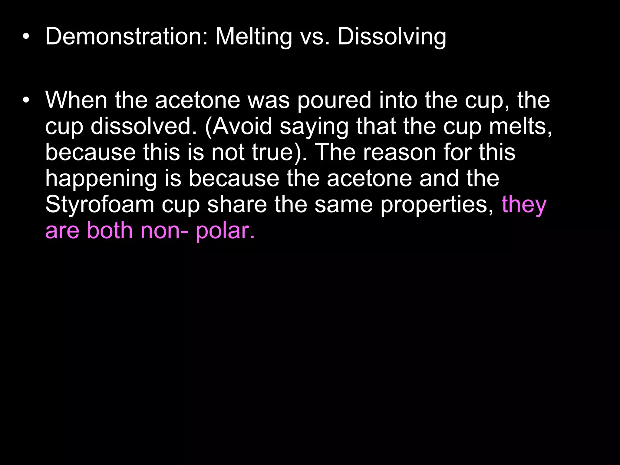 • Demonstration: Melting vs. Dissolving
• Who wants to read the answer aloud to the class?
• When the acetone was poured into the cup, the
cup dissolved. (Avoid saying that the cup melts,
because this is not true). The reason for this
happening is because the acetone and the
Styrofoam cup share the same properties, they
are both non- polar. Likes dissolves likes. Non-
polar things have no charge, and polar things
have positive and negative charges. The
Styrofoam cup didn't dissolve with the water
because, they have different properties, the water
is polar, and the cup is non-polar. Acetone is
actually what girls use to take off their nail polish.
 