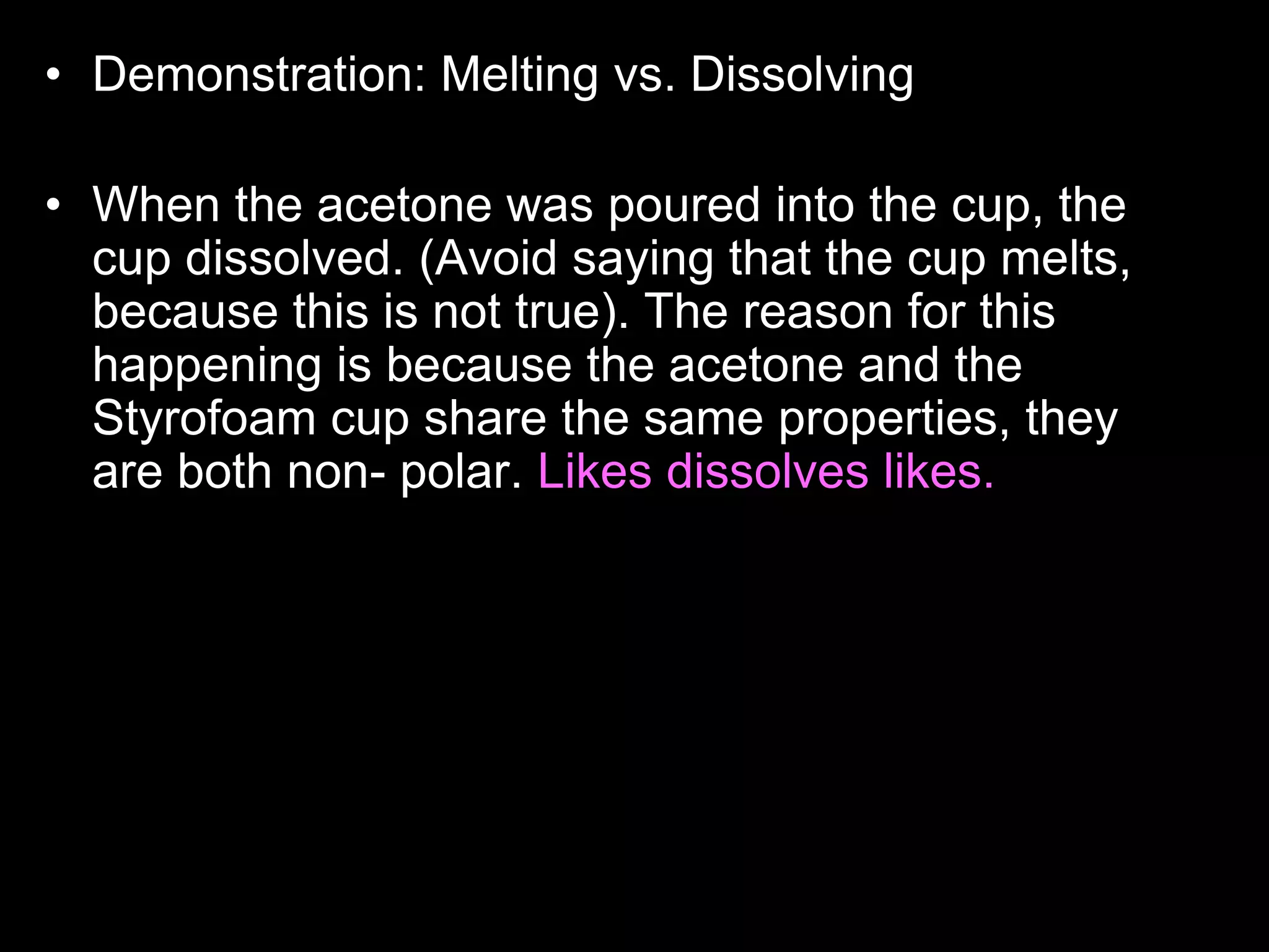 • Demonstration: Melting vs. Dissolving
• Who wants to read the answer aloud to the class?
• When the acetone was poured into the cup, the
cup dissolved. (Avoid saying that the cup melts,
because this is not true). The reason for this
happening is because the acetone and the
Styrofoam cup share the same properties, they
are both non- polar. Likes dissolves likes. Non-
polar things have no charge, and polar things
have positive and negative charges. The
Styrofoam cup didn't dissolve with the water
because, they have different properties, the water
is polar, and the cup is non-polar. Acetone is
actually what girls use to take off their nail polish.
 